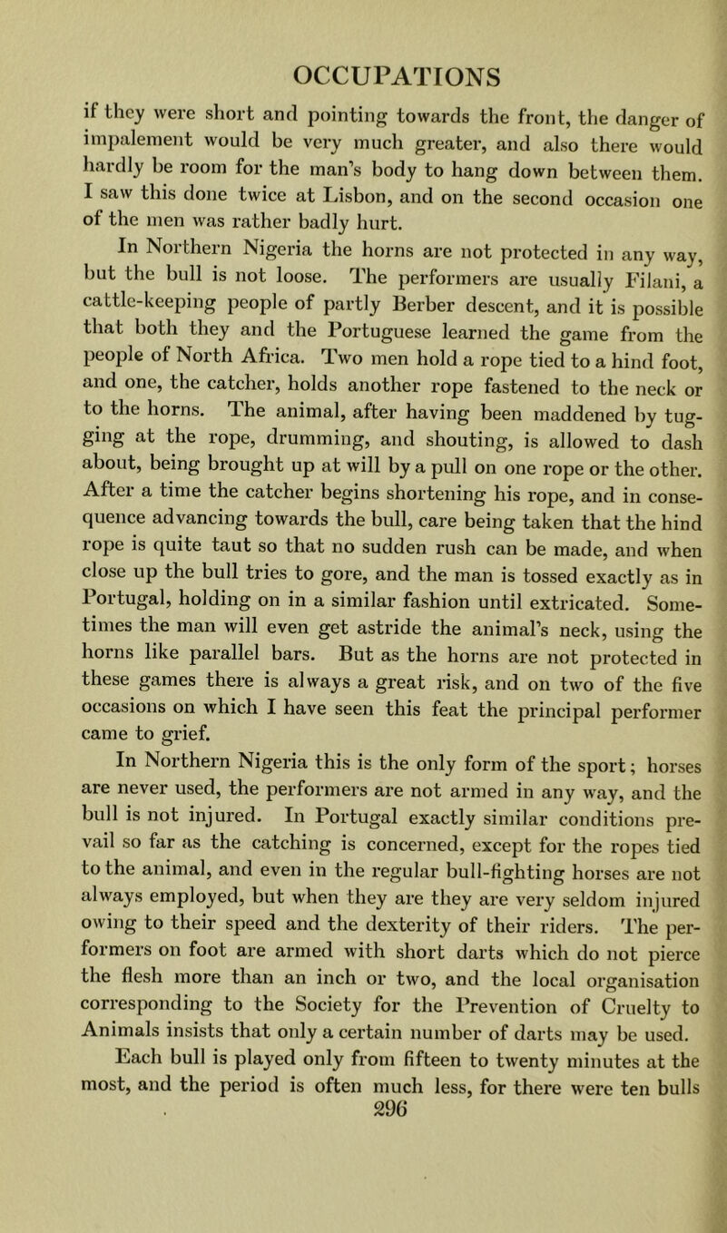 if they were short and pointing towards the front, the danger of inipaleineiit would be very much greater, and also there would hardly be room for the man’s body to hang down between them. I saw this done twice at Lisbon, and on the second occasion one of the men was rather badly hurt. In Northern Nigeria the horns are not protected in any way, but the bull is not loose. The performers are usually Filanl, a cattle-keeping people of partly Berber descent, and it is possible that both they and the Portuguese learned the game from the people of North Africa. Two men hold a rope tied to a hind foot, and one, the catcher, holds another rope fastened to the neck or to the horns. The animal, after having been maddened by tug- ging at the rope, drumming, and shouting, is allowed to dash about, being brought up at will by a pull on one rope or the other. After a time the catcher begins shortening his rope, and in conse- quence advancing towards the bull, care being taken that the hind rope is quite taut so that no sudden rush can be made, and when close up the bull tries to gore, and the man is tossed exactly as in Portugal, holding on in a similar fashion until extricated. Some- times the man will even get astride the animal’s neck, using the horns like parallel bars. But as the horns are not protected in these games there is always a great risk, and on two of the five occasions on which I have seen this feat the principal performer came to grief. In Northern Nigeria this is the only form of the sport; horses are never used, the performers are not armed in any way, and the bull is not injured. In Portugal exactly similar conditions pre- vail so far as the catching is concerned, except for the ropes tied to the animal, and even in the regular bull-fighting horses are not always employed, but when they are they are very seldom injured owing to their speed and the dexterity of their riders. The per- formers on foot are armed with short darts which do not pierce the flesh more than an inch or two, and the local organisation corresponding to the Society for the Prevention of Cruelty to Animals insists that only a certain number of darts may be used. Each bull is played only from fifteen to twenty minutes at the most, and the period is often much less, for there were ten bulls