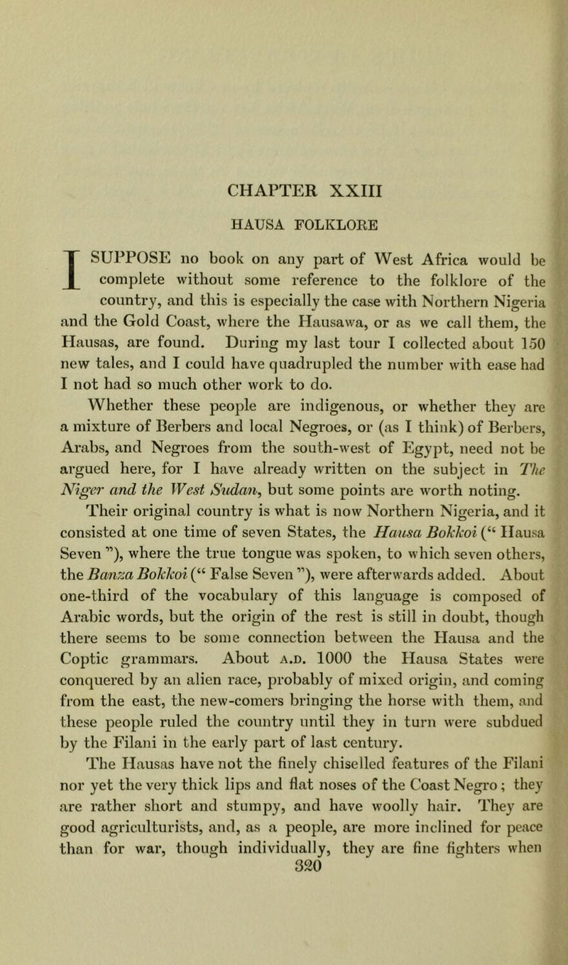 CHAPTER XXIII HAUSA FOLKLORE I SUPPOSE no book on any part of West Africa would be complete without some reference to the folklore of the country, and this is especially the case with Northern Nigeria and the Gold Coast, where the Hausawa, or as we call them, the Hausas, are found. During my last tour I collected about 150 new tales, and I could have quadrupled the number with ease had I not had so much other work to do. Whether these people are indigenous, or whether they are a mixture of Berbers and local Negroes, or (as I think) of Berbers, Arabs, and Negroes from the south-west of Egypt, need not he argued here, for I have already written on the subject in The Niger and the West Sudan, but some points are worth noting. Their original country is what is now Northern Nigeria, and it consisted at one time of seven States, the Hausa Bokkoi (“ Ilausa Seven ”), where the true tongue was spoken, to which seven others, the Banza Bokkoi (“ False Seven ”), were afterwards added. About one-third of the vocabulary of this language is composed of Arabic words, but the origin of the rest is still in doubt, though there seems to be some connection betw^een the Plausa and the Coptic grammars. About a.d. 1000 the Hausa States were conquered by an alien race, probably of mixed origin, and coming from the east, the new-comers bringing the hoi*se with them, and these people ruled the country until they in turn w'ere subdued by the Filani in the early part of la.st century. The Hausas have not the finely chiselled features of the Filani nor yet the very thick lips and flat noses of the Coast Negro ; they are rather short and stumpy, and have woolly hair. They are good agriculturists, and, as a people, are more inclined for peace than for war, though individually, they are fine fighters when