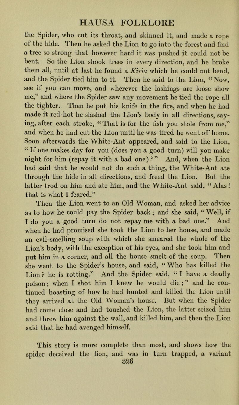 the Spider, who cut its throat, and skinned it, and made a rope of the hide. Then he asked the Lion to go into the forest and find a tree so strong that however hard it was pushed it could not be bent. So the Lion shook trees in every direction, and he broke them all, until at last he found a Kiria which he conld not bend, and the Spider tied him to it. Then he said to the Lion, “ Now, see if you can move, and whei’ever the lashings are loose show me,” and where the Spider saw any movement he tied the rope all the tighter. Then he put his knife in the fire, and when he had made it red-hot he slashed the Lion’s body in all directions, say- ing, after each stroke, “ That is for the fish you stole from me,” and when he had cut the Lion until he was tired he went off’ home. Soon afterwards the White-Ant appeared, and said to the Lion, “ If one makes day for you (does you a good turn) will you make night for him (repay it with a bad one) ? ” And, when the Lion had said that he would not do such a thing, the White-Ant ate through the hide in all directions, and freed the Lion. But the latter trod on him and ate him, and the White-Ant said, “Alas! that is what I feared.” Then the Lion went to an Old Woman, and asked her advice as to how he could pay the Spider back; and she said, “ Well, if I do you a good turn do not repay me with a bad one.” And when he had promised she took the Lion to her house, and made an evil-smelling soup with which she smeared the whole of the Lion’s body, with the exception of his eyes, and she took him and put him in a corner, and all the house smelt of the soup. Then she went to the Spider’s house, and said, “ Who has killed the Lion he is rotting.” And the Spider said, “ I have a deadly poison; when I shot him I knew he would die; ” and he con- tinued boasting of how he had hunted and killed the Lion until they arrived at the Old Woman’s house. But when the Spider had come close and had touched the Lion, the latter seized him and threw him against the wall, and killed him, and then the Lion said that he had avenged himself. This story is more complete than most, and shows how the spider deceived the lion, and was in turn trapped, a variant