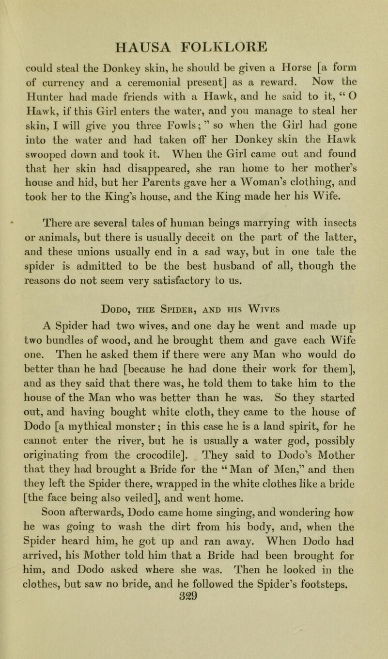 could steal the Donkey skin, he should he given a Horse [a form of currency and a ceremonial present] as a reward. Now the Hunter had made friends with a Hawk, and he said to it, “ O Hawk, if this Girl enters the water, and you manage to steal her skin, I will give you three Fowls;” so when the Girl had gone into the water and had taken off her Donkey skin the Hawk swooped down and took it. When the Girl came out and found that her skin had disappeared, she ran home to her mother’s house and hid, but her Parents gave her a WOman’s clothing, and took her to the King’s house, and the King made her his Wife. There are several tales of human beings marrying with insects or animals, but there is usually deceit on the part of the latter, and these unions usually end in a sad way, but in one tale the spider is admitted to be the best husband of all, though the reasons do not seem very satisfactory to us. Dodo, the Spider, and his Wives A Spider had two wives, and one day he went and made up two bundles of wood, and he brought them and gave each Wife one. Then he asked them if there were any Man who would do better than he had [because he had done their work for them], and as they said that there was, he told them to take him to the house of the Man who was better than he was. So they started out, and having bought white cloth, they came to the house of Dodo [a mythical monster; in this case he is a land spirit, for he cannot enter the river, but he is u.sually a water god, possibly originating from the crocodile]. They said to Dodo’s Mother that they had brought a Bride for the “ Man of Men,” and then they left the Spider there, wrapped in the white clothes like a bride [the face being also veiled], and went home. Soon afterwards. Dodo came home singing, and wondering how he was going to wash the dirt from his body, and, when the Spider heard him, he got up and ran away. When Dodo had arrived, his Mother told him that a Bride had been brought for him, and Dodo asked where she was. Then he looked in the clothes, but saw no bride, and he followed the Spider’s footsteps.