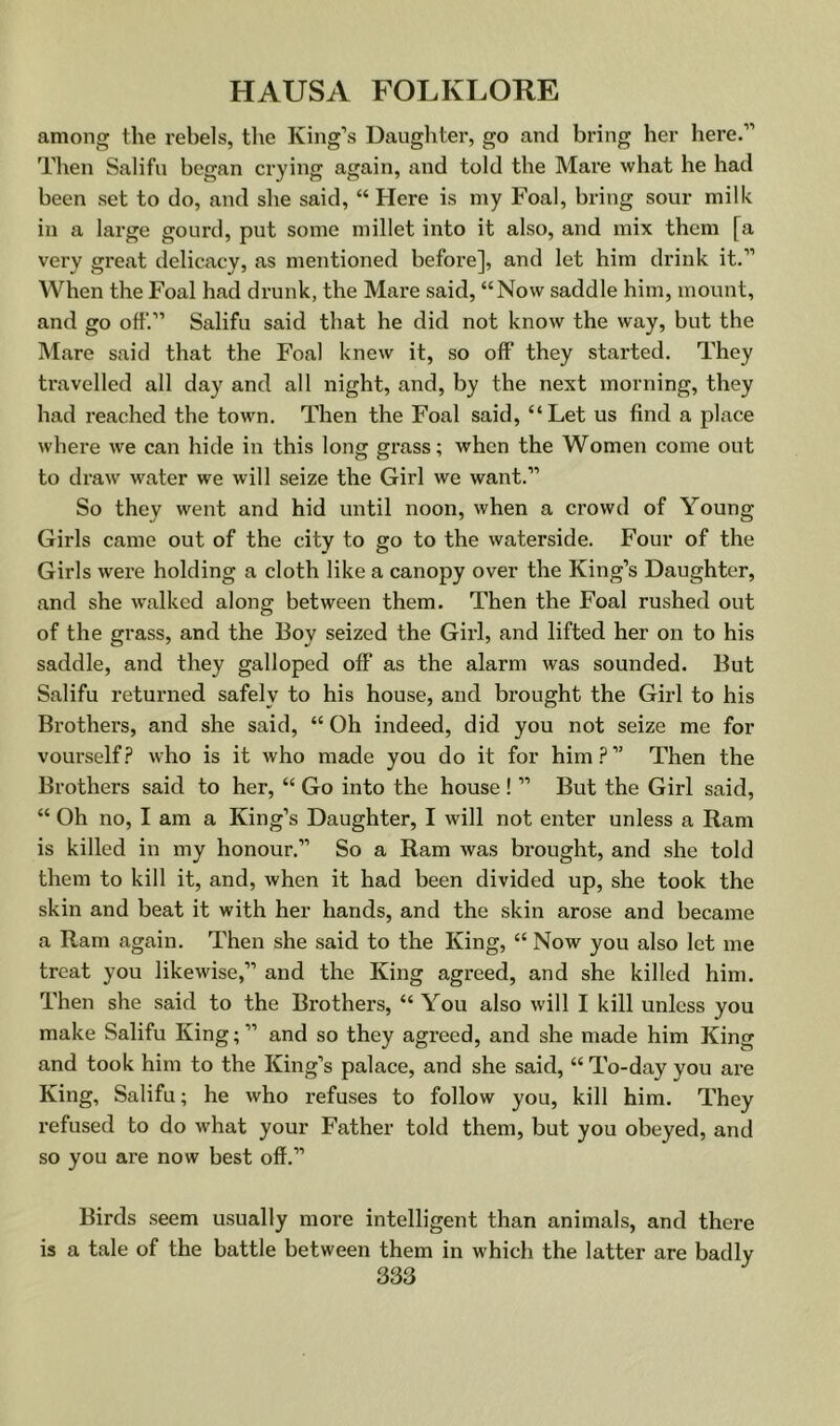 among the rebels, the King’s Daughter, go and bring her here.” Then Salifu began crying again, and told the Mare what he had been set to do, and she said, “Here is my Foal, bring sour milk in a large gourd, put some millet into it also, and mix them [a very great delicacy, as mentioned before], and let him drink it.” When the Foal had drunk, the Mare said, “Now saddle him, mount, and go off.” Salifu said that he did not know the way, but the Mare said that the Foal knew it, so off they started. They travelled all day and all night, and, by the next morning, they had reached the town. Then the Foal said, “Let us find a place where we can hide in this long grass; when the Women come out to draw water we will seize the Girl we want.” So they went and hid until noon, when a crowd of Young Girls came out of the city to go to the waterside. Four of the Girls were holding a cloth like a canopy over the King’s Daughter, and she walked along between them. Then the Foal rushed out of the grass, and the Boy seized the Girl, and lifted her on to his saddle, and they galloped off as the alarm was sounded. But Salifu returned safely to his house, and brought the Girl to his Brothers, and she said, “ Oh indeed, did you not seize me for vourself.? who is it who made you do it for him.?” Then the Brothers said to her, “ Go into the house ! ” But the Girl said, “ Oh no, I am a King’s Daughter, I will not enter unless a Ram is killed in my honour.” So a Ram was brought, and she told them to kill it, and, when it had been divided up, she took the skin and beat it with her hands, and the skin arose and became a Ram again. Then she said to the King, “ Now you also let me treat you likewise,” and the King agreed, and she killed him. Then she said to the Brothers, “ You also will I kill unless you make Salifu King;” and so they agreed, and she made him King and took him to the King’s palace, and she said, “ To-day you are King, Salifu; he who refuses to follow you, kill him. They refused to do what your Father told them, but you obeyed, and so you are now best off.” Birds seem usually more intelligent than animals, and there is a tale of the battle between them in which the latter are badly