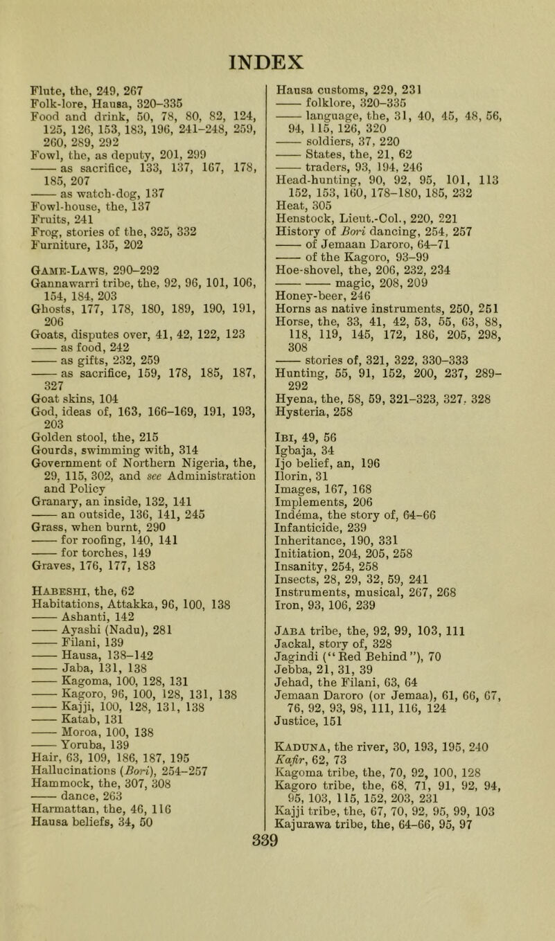 Flute, the, 249, 2G7 Folk-lore, Hausa, 320-335 Food and drink, 50, 78, 80, 82, 124, 125, 126, 153, 183, 196, 241-248, 259, 260, 289 292 Fowl, the, as deputy, 201, 299 as sacrifice, 133, 137, 167, 178, 185, 207 as watch-dog, 137 Fowl-house, the, 137 Fruits, 241 Frog, stories of the, 325, 332 Furniture, 135, 202 Gamk-Laws, 290-292 Gannawarri tribe, the, 92, 96, 101, 106, 154, 184, 203 Ghosts, 177, 178, 180, 189, 190, 191, 206 Goats, disputes over, 41, 42, 122, 123 as food, 242 as gifts, 232, 259 as sacrifice, 159, 178, 185, 187, 327 Goat skins, 104 God, ideas of, 163, 166-169, 191, 193, 203 Golden stool, the, 215 Gourds, swimming with, 314 Government of Northern Nigeria, the, 29, 115, 302, and see Administration and Policy Granary, an inside, 132, 141 an outside, 136, 141, 245 Grass, when burnt, 290 for roofing, 140, 141 for torches, 149 Graves, 176, 177, 183 Habeshi, the, 62 Habitations, Attakka, 96, 100, 138 Ashanti, 142 Ayashi (Nadu), 281 Filani, 139 Hausa, 138-142 Jaba, 131, 138 Kagoma, 100, 128, 131 Kagoro, 96, 100, 128, 131, 138 Kajji, 100, 128, 131, 138 Katab, 131 Moroa, 100, 138 Yoruba, 139 Hair, 63, 109, 186, 187, 195 Hallucinations (Bori), 254-257 Hammock, the, 307, 308 dance, 263 Harmattan, the, 46, 116 Hausa beliefs, 34, 50 Hausa customs, 229, 231 folklore, 320-335 language, the, 31, 40, 45, 48, 56, 94, 115, 126, 320 soldiers, 37, 220 States, the, 21, 62 traders, 93, 194, 246 Head-hunting, 90, 92, 95, 101, 113 152, 153, 160, 178-180, 185, 232 Heat, 305 Henstock, Lieut.-Col., 220, 221 History of Bwi dancing, 254, 257 of Jemaan Daroro, 64-71 of the Kagoro, 93-99 Hoe-shovel, the, 206, 232, 234 magic, 208, 209 Honey-beer, 246 Horns as native instruments, 250, 251 Horse, the, 33, 41, 42, 53, 65, 63, 88, 118, 119, 145, 172, 186, 205, 298, 308 stories of, 321, 322, 330-333 Hunting, 55, 91, 152, 200, 237, 289- 292 Hyena, the, 58, 59, 321-323, 327, 328 Hysteria, 258 Ibi, 49, 56 Igbaja, 34 Ijo belief, an, 196 Ilorin, 31 Images, 167, 168 Implements, 206 Indema, the story of, 64-66 Infanticide, 239 Inheritance, 190, 331 Initiation, 204, 205, 258 Insanity, 254, 258 Insects, 28, 29, 32, 59, 241 Instruments, musical, 267, 268 Iron, 93, 106, 239 Jaba tribe, the, 92, 99, 103, 111 Jackal, story of, 328 Jagindi (“Eed Behind”), 70 Jebba, 21, 31, 39 Jehad, the Filani, 63, 64 Jemaan Daroro (or Jemaa), 61, 66, 67, 76, 92, 93, 98, 111, 116, 124 Justice, 151 Kaduna, the river, 30, 193, 195, 240 Kafir, 62, 73 Kagoma tribe, the, 70, 92, 100, 128 Kagoro tribe, the, 68, 71, 91, 92, 94, 95, 103, 115, 152, 203, 231 Kajji tribe, the, 67, 70, 92, 95, 99, 103 Kajurawa tribe, the, 64-66, 95, 97