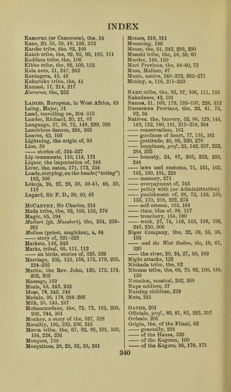 Kamerun (or Cameroon), the, 54 Kano, 20, 33, 39, 49, 126, 323 Karshe tribe, the, 92, 100 Katab tribe, the, 92, 95, 99, 103, 111 Keddara tribe, the, 106 Kibbo tribe, the, 92, 100, 152 Kola nuts, 51, 247, 262 Kontagora, 43, 49 Kukuruku tribe, the, 41 Kumasi, 17, 214, 217 Kururua, the, 252 Ladies, European, in West Africa, 49 Laing, Major, 21 Land, travelling on, 304 -313 Lander, Kichard, 20, 21, 67 Language, 37, 38, 75, 149, 299, 300 Lascivious dances, 264, 265 Leaves, 42, 105 Lightning, the origin of, 93 Lion, 58 stories of, 324-327 Lip ornaments, 110, 114, 121 Liquor, the importation of, 244 Liver, the, eaten, 171, 172, 234 Loads, carrying, on the heads (“toting”) 162, 306 Lokoja, 24, 27, 28, 30, 39-41, 49, 59, 118 Lugard, Sir F. D., 39, 40, 45 McCarthy, Sir Charles, 214 Mada tribe, the, 92, 106, 153, 276 Magic, 85, 194 Maihori (pi. Masubori), the, 254, 258- 261 Mallam (priest, magician), a, 64 story of, 321-323 Markets, 142, 245 Marks, tribal, 95, 111, 112 on birds, stories of, 325, 326 Marriage, 105, 113, 158, 173, 179, 205, 224-235 Martin, the Eev. John, 120, 173, 174, 202, 205 Massage, 162 Meals, 53, 242, 245 Meat, 78, 242, 246 Medals, 36, 178, 284-286 Milk, 50, 243, 247 Mohammedans, the, 72, 73, 161, 203, 236, 244, 301 Monkey, a story of the, 327, 328 Morality, 192, 232, 236, 245 Moroa tribe, the, 67, 92, 95,101, 103, 154, 224, 231 Mosques, 138 Mosquitoes, 28, 29, 32, 59, 241 Motors, 310, 311 Mourning, 186 Mouse, the, 91, 242, 289, 290 Munshi tribe, the, 56, 59, 60 Murder, 148, 150 Muri Province, the, 48-60, 75 Musa, Mallam, 67 Music, native, 249-252, 265-271 Mutiny, a, 116, 211-223 Nadu,tribe, the, 92, 97, 106, 111, 153 Nakedness, 42, 101 Names, 51, 160, 179, 195-197, 228, 313 Nassarawa Province, the, 22, 61, 75, 92, 94 Natives, the, bravery, 52, 86, 129, 144, 149, 152, 180, 181, 215-218, 284 conservatism, 161 goodness of heart, 77, 161, 161 gratitude, 40, 86, 220, 278 happiness, pref., 25, 142, 207, 252, 284 335 honesty, 24, 87, 205, 232, 233, 244 laws and customs, 71, 161, 162, 165, 169, 181, 228 memory, 271 overpayment of, 245 policy with (see Administration) punishment of, 26, 72, 116, 130, 155, 170, 218, 222, 274 self-esteem, 163, 164 time, idea of, 98, 117 treachery, 154, 180 work, 27, 74, 118, 143, 198, 199, 245, 250, 306 Niger Company, the, 22, 39, 55, 56, 105 and the West Sudan, the, 19, 61, 320 the river, 20, 24, 27, 30, 193 Night attacks, 152 Ninkada tribe, the, 92 Ninzam tribe, the, 68, 70, 92, 100, 144, 150 Notation, musical, 262, 268 Nupe soldiers, 37 Nursing children, 239 Nuts, 241 Oaths 201 Officials, pref., 80, 81, 85, 283, 302 Ordeals, 201 Origin, the, of the Filani, 62 generally, 224 of the Hausa, 320 of the Kagoma, 100 of the Kagoro, 93,170, 171