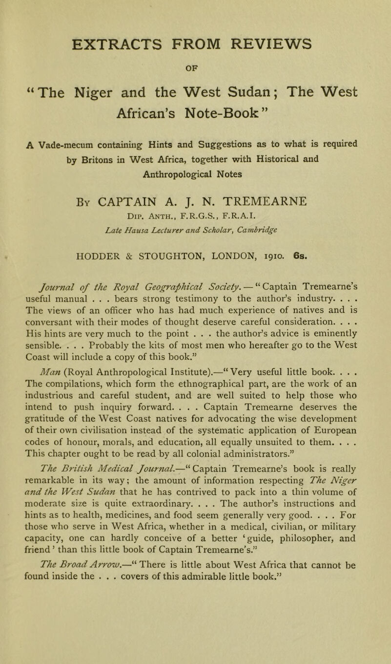 OF “The Niger and the West Sudan; The West African’s Note-Book” A Vade-mecum containing Hints and Suggestions as to what is required by Britons in West Africa, together with Historical and Anthropological Notes By captain A. J. N. TREMEARNE Dip. Anth., F.R.G.S., F.R.A.I. Late Hausa Lecturer and Scholar, Cambridge HODDER & STOUGHTON, LONDON, 1910. 6s. Journal of the Royal Geographical Society. — “Captain Tremearne’s useful manual . . . bears strong testimony to the author’s industry. . . . The views of an officer who has had much experience of natives and is conversant with their modes of thought deserve careful consideration. . . . His hints are very much to the point . . . the author’s advice is eminently sensible. . . . Probably the kits of most men who hereafter go to the West Coast will include a copy of this book.” (Royal Anthropological Institute).—“Very useful little book. . . . The compilations, which form the ethnographical part, are the work of an industrious and careful student, and are well suited to help those who intend to push inquiry forward. . . . Captain Tremearne deserves the gratitude of the West Coast natives for advocating the wise development of their own civilisation instead of the systematic application of European codes of honour, morals, and education, all equally unsuited to them. . . . This chapter ought to be read by all colonial administrators.” The British Medical Journal.—“Captain Tremearne’s book is really remarkable in its way; the amount of information respecting The Niger and the West Sudan that he has contrived to pack into a thin volume of moderate size is quite extraordinary. . . . The author’s instructions and hints as to health, medicines, and food seem generally very good. . . . For those who serve in West Africa, whether in a medical, civilian, or military capacity, one can hardly conceive of a better ‘guide, philosopher, and friend’ than this little book of Captain Tremeame’s.” The Broad Arrow.—“ There is little about West Africa that cannot be found inside the . . . covers of this admirable little book.”