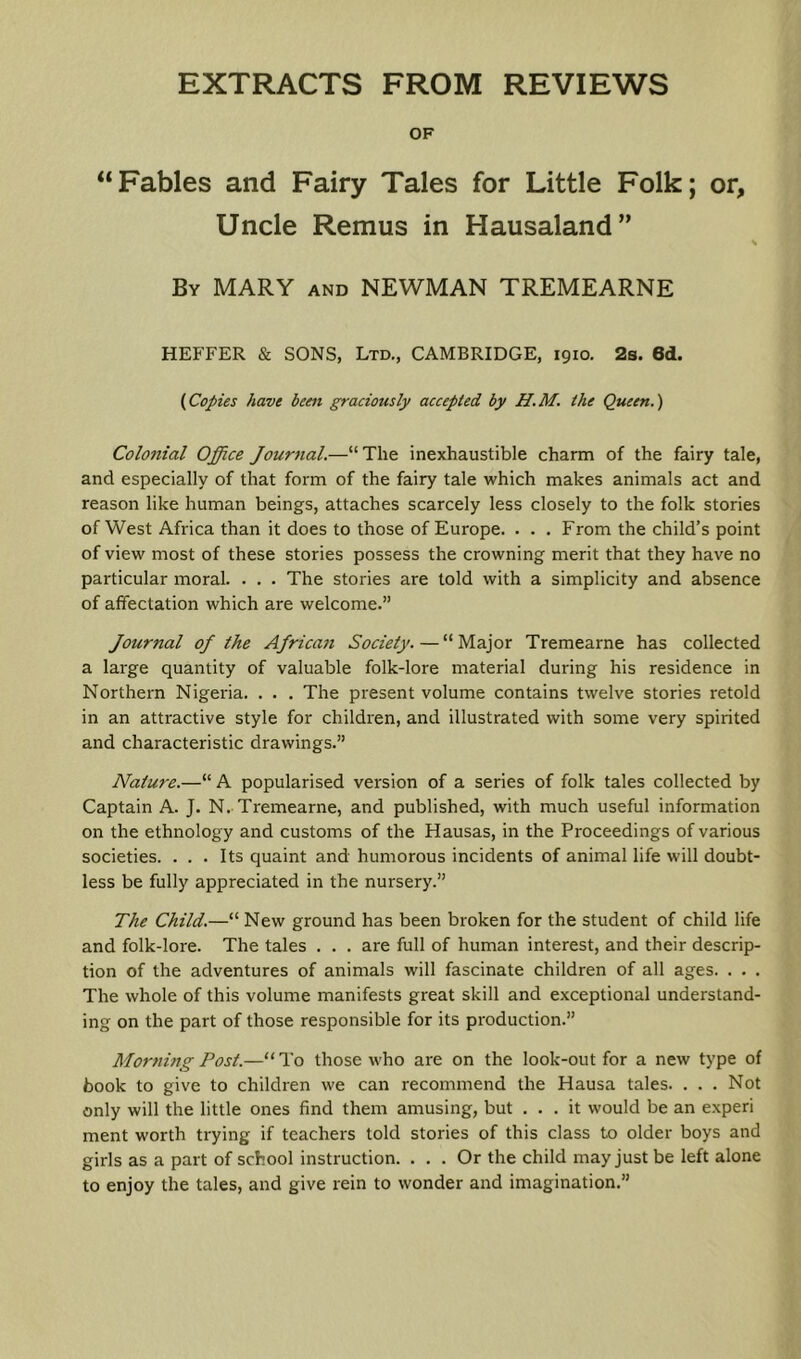 OF “Fables and Fairy Tales for Little Folk; or, Uncle Remus in Hausaland” By MARY and NEWMAN TREMEARNE HEFFER & SONS, Ltd., CAMBRIDGE, 1910. 2b. 6(1. {Copies have been graciously accepted by H.M. the Queen.) Colonial Office Journal.—“Tlie inexhaustible charm of the fairy tale, and especially of that form of the fairy tale which makes animals act and reason like human beings, attaches scarcely less closely to the folk stories of West Africa than it does to those of Europe. • . . From the child’s point of view most of these stories possess the crowning merit that they have no particular moral. . . . The stories are told with a simplicity and absence of affectation which are welcome.” Journal oj the AJrican Society.—“Major Tremearne has collected a large quantity of valuable folk-lore material during his residence in Northern Nigeria. . . . The present volume contains twelve stories retold in an attractive style for children, and illustrated with some very spirited and characteristic drawings.” Nature.—“ A popularised version of a series of folk tales collected by Captain A. J. N. Tremearne, and published, with much useful information on the ethnology and customs of the Hausas, in the Proceedings of various societies. ... Its quaint and humorous incidents of animal life will doubt- less be fully appreciated in the nursery.” The Child.—“ New ground has been broken for the student of child life and folk-lore. The tales . . . are full of human interest, and their descrip- tion of the adventures of animals will fascinate children of all ages. . • . The whole of this volume manifests great skill and exceptional understand- ing on the part of those responsible for its production.” Morning Post.—“ To those who are on the look-out for a new type of book to give to children we can recommend the Hausa tales. . . . Not only will the little ones find them amusing, but ... it would be an experi ment worth trying if teachers told stories of this class to older boys and girls as a part of school instruction. ... Or the child may just be left alone to enjoy the tales, and give rein to wonder and imagination.”