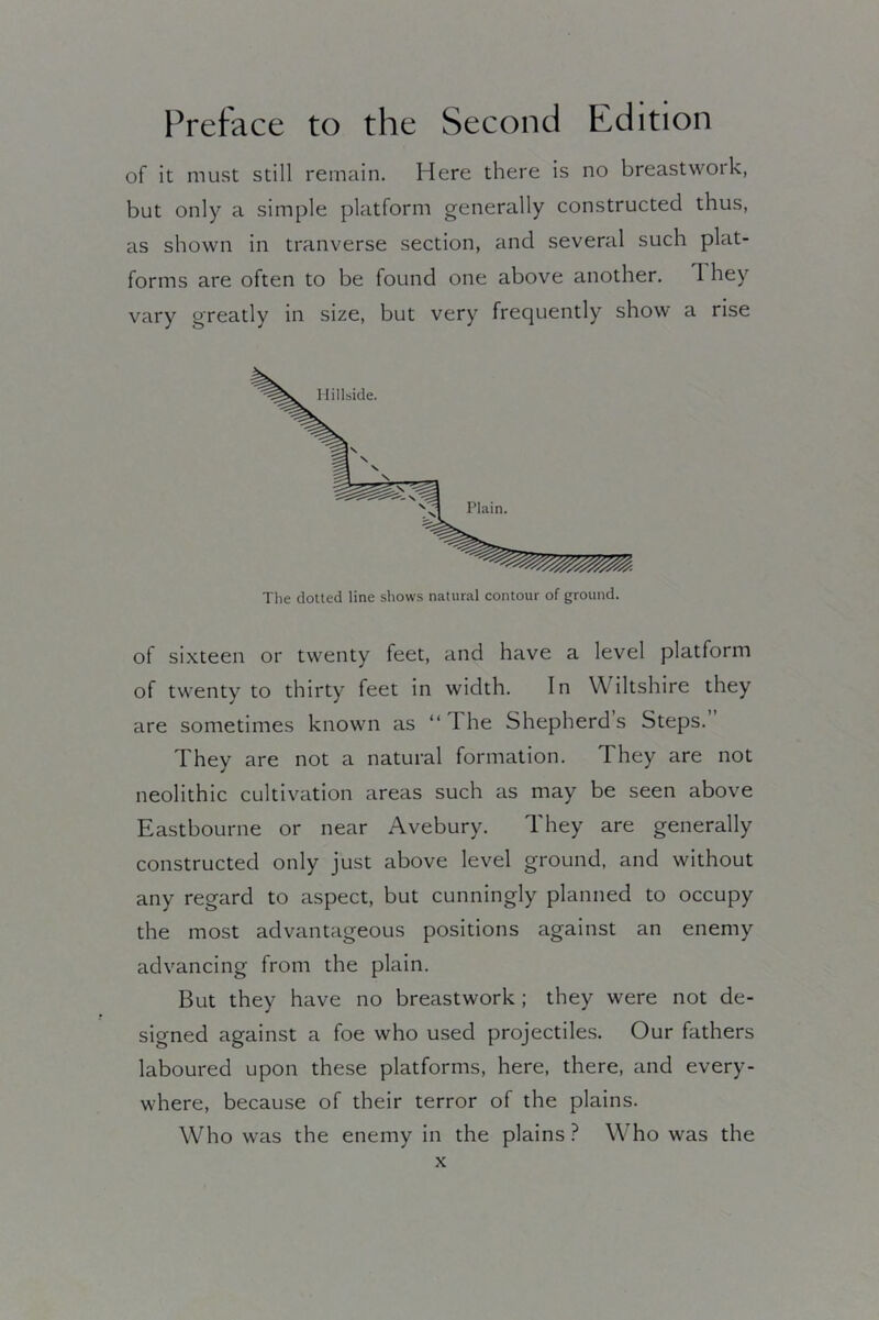 of it must still remain. Here there is no breastwork, but only a simple platform generally constructed thus, as shown in tranverse section, and several such plat- forms are often to be found one above another. 1 hey vary greatly in size, but very frequently show a rise The dotted line shows natural contour of ground. of sixteen or twenty feet, and have a level platform of twenty to thirty feet in width. In Wiltshire they are sometimes known as “The Shepherds Steps. They are not a natural formation. They are not neolithic cultivation areas such as may be seen above Eastbourne or near Avebury. They are generally constructed only just above level ground, and without any regard to aspect, but cunningly planned to occupy the most advantageous positions against an enemy advancing from the plain. But they have no breastwork ; they were not de- signed against a foe who used projectiles. Our fathers laboured upon these platforms, here, there, and every- where, because of their terror of the plains. Who was the enemy in the plains ? Who was the