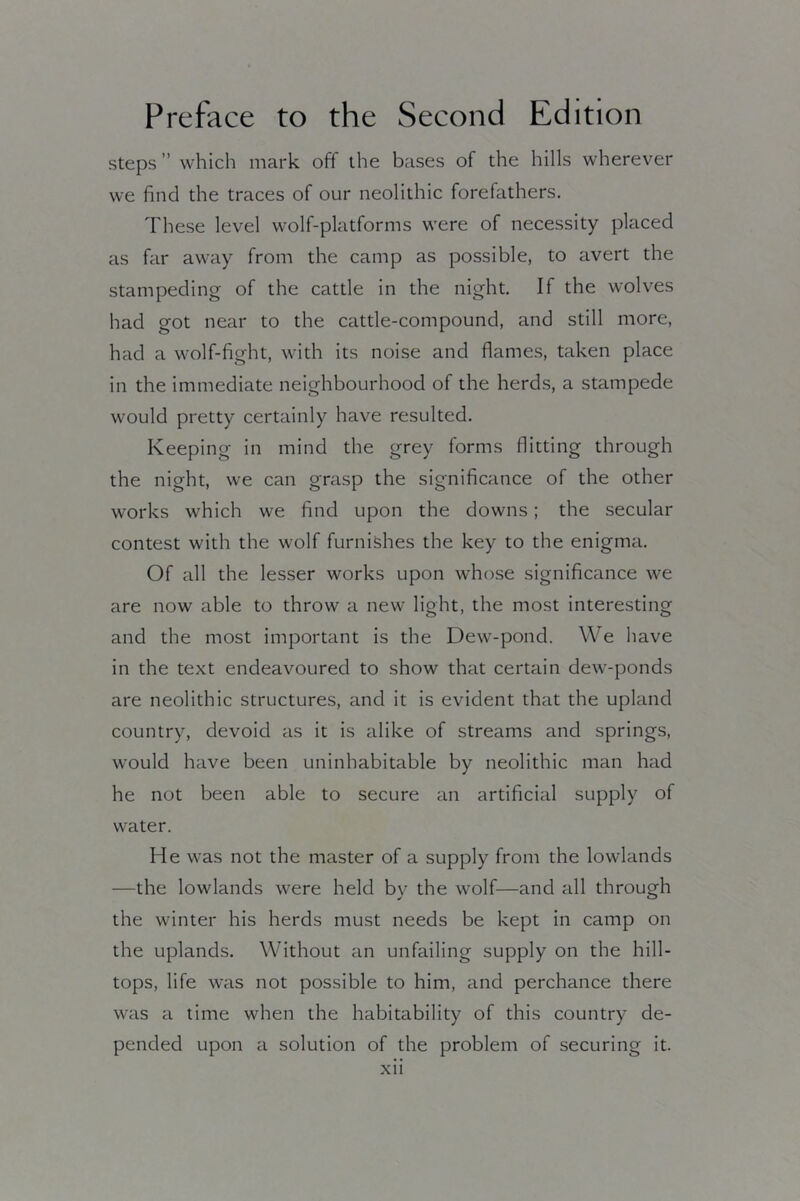 steps ” which mark off the bases of the hills wherever we find the traces of our neolithic forefathers. These level wolf-platforms were of necessity placed as far away from the camp as possible, to avert the stampeding of the cattle in the night. If the wolves had got near to the cattle-compound, and still more, had a wolf-fight, with its noise and flames, taken place in the immediate neighbourhood of the herds, a stampede would pretty certainly have resulted. Keeping in mind the grey forms flitting through the night, we can grasp the significance of the other works which we find upon the downs; the secular contest with the wolf furnishes the key to the enigma. Of all the lesser works upon whose significance we are now able to throw a new light, the most interesting and the most important is the Dew-pond. We have in the text endeavoured to show that certain dew-ponds are neolithic structures, and it is evident that the upland country, devoid as it is alike of streams and springs, w'ould have been uninhabitable by neolithic man had he not been able to secure an artificial supply of water. He was not the master of a supply from the lowlands —the lowlands were held by the wolf—and all through the winter his herds must needs be kept in camp on the uplands. Without an unfailing supply on the hill- tops, life was not possible to him, and perchance there was a time when the habitability of this country de- pended upon a solution of the problem of securing it.