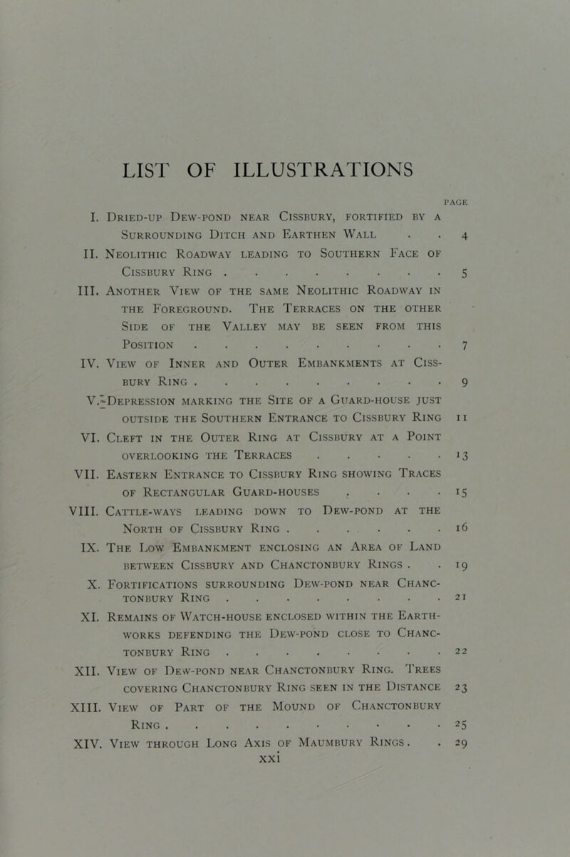 LIST OF ILLUSTRATIONS I. Dried-up Dew-pond near Cissbury, fortified by a Surrounding Ditch and Earthen Wall II. Neolithic Roadway leading to Southern Face of Cissbury Ring III. Another View of the same Neolithic Roadway in THE Foreground. The Terraces on the other Side of the Valley may be seen from this Position IV. View of Inner and Outer Fmbankments at Ciss- bury Ring V.^Depression marking the Site of a Guard-house just outside the Southern Fntrance to Cissbury Ring VI. Cleft in the Outer Ring at Cissbury at a Point OVERLOOKING THE TERRACES . . . . . VII. Fastern Fntrance to Cissbury Ring showing Traces OF Rectangular Guard-houses . . . . VIII. Cattle-ways leading down to Dew-pond at the North of Cissbury Ring IX. The Low Fmbankment enclosing an Area of Land BETWEEN Cissbury and Chanctonbury Rings . X. Fortifications surrounding Dew-pond near Chanc- tonbury Ring XI. Remains of Watch-house enclosed within the Farth- WORKS defending THE DeW-POND CLOSE TO ChANC- TONBURY Ring ........ XII. View of Dew-pond near Chanctonbury Ring. Trees COVERING Chanctonbury Ring seen in the Distance XIII. View of Part of the Mound of Chanctonbury Ring XIV. View through Long Axis of Maumbury Rings. xxi page 4 5 7 9 11 13 15 16 19 21 22 23 25 29