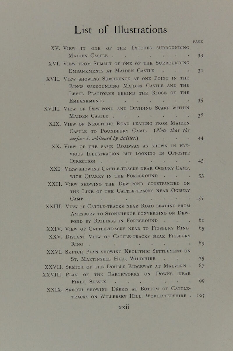 XV. View in one of the Ditches surrounding Maiden Castle XVI. View from Summit of one of the Surrounding Embankments at Maiden Castle XVII. View showing Subsidence at one Point in the Rings surrounding Maiden Castle and the Level Platforms behind the Ridge of the Embankments .....•• XVIII. View of Dew-pond and Dividing Scarp within Maiden Castle XIX. View of Neolithic Road leading from Maiden Castle to Poundbury Camp. {Note that the surface is ivhitened by daisies.) .... XX. View of the same Roadway as shown in pre- vious Illustration but looking in Opposite Direction XXL View showing Cattle-tracks near Ogbury Camp, WITH Quarry in the P’oreground XXII. View showing the Dew-pond constructed on THE Line of the Cattle-tracks near Ogbury Camp ...•••••• XXIII. View of Cattle-tracks near Road leading from Amesbury to Stonehenge converging on Dew- pond BY Railings in Foreground XXIV. View of Cattle-tracks near to Figsbury Ring XXV. Distant View of Cattle-tracks near Figsbury Ring XXVI. Sketch Plan showing Neolithic Settlement on St. Martinsell Hill, Wiltshire XXVII. Sketch of the Double Ridgeway at Malvern . XXVIII. Plan of the Earthworks on Downs, near Firle, Sussex XXIX. Sketch showing Debris at Bottom of Cattle- tracks ON Willersey Hill, Worcestershire . PAGE 33 34 35 38 44 45 53 57 61 65 69 75 87 99 107