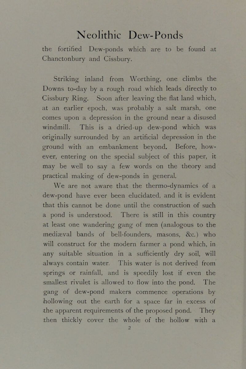 the fortified Dew-ponds which are to be found at Chanctonbury and Cissbury. Striking inland from Worthing, one climbs the Downs to-day by a rough road which leads directly to Cissbury Ring, Soon after leaving the flat land which, at an earlier epoch, was probably a salt marsh, one comes upon a depression in the ground near a disused windmill. This is a dried-up dew-pond which was originally surrounded by an artificial depression in the ground with an embankment beyond. Before, how- ever, entering on the special subject of this paper, it may be well to say a few words on the theory and practical making of dew-ponds in general. We are not aware that the thermo-dynamics of a dew-pond have ever been elucidated, and it is evident that this cannot be done until the construction of such a pond is understood. There is still in this country at least one wandering gang of men (analogous to the mediaeval bands of bell-founders, masons, &c,) who will construct for the modern farmer a pond which, in any suitable situation in a sufficiently dry soil, will always contain water. This water is not derived from springs or rainfall, and is speedily lost if even the smallest rivulet is allowed to flow into the pond. The gang of dew-pond makers commence operations by hollowing out the earth for a space far in excess of the apparent requirements of the proposed pond. They then thickly cover the whole of the hollow with a
