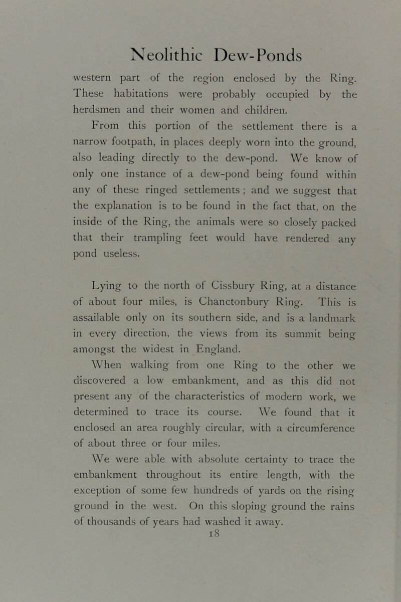 western part of the region enclosed by the Ring. These habitations were probably occupied by the herdsmen and their women and children. From this portion of the settlement there is a narrow footpath, in places deeply worn into the ground, also leading directly to the dew-pond. We know of only one instance of a dew-pond being found within any of these ringed settlements ; and we suggest that the explanation is to be found in the fact that, on the inside of the Ring, the animals were so closely packed that their trampling feet would have rendered any pond useless. Lying to the north of Cissbury Ring, at a distance of about four miles, is Chanctonbury Ring. This is assailable only on its southern side, and is a landmark in every direction, the views from its summit being amongst the widest in England. When walking from one Ring to the other we discovered a low embankment, and as this did not present any of the characteristics of modern work, we determined to trace its course. We found that it enclosed an area roughly circular, with a circumference of about three or four miles. We were able with absolute certainty to trace the embankment throughout its entire length, with the exception of some few hundreds of yards on the rising ground in the west. On this sloping ground the rains of thousands of years had washed it away. iS