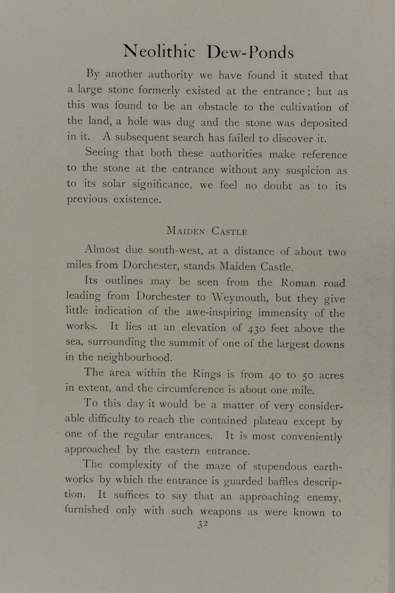 By another authority we have found it stated that a large stone formerly existed at the entrance ; but as this was found to be an obstacle to the cultivation of the land, a hole was dug and the stone was deposited in it. A subsequent search has failed to discover it. Seeing that both these authorities make reference to the stone at the entrance without any suspicion as to its solar significance, we feel no doubt as to its previous existence. Maiden Castle Almost due south-west, at a distance of about two miles from Dorchester, stands Maiden Castle. Its outlines may be seen from the Roman road leading from Dorchester to Weymouth, but they give little indication of the awe-inspiring immensity of the works. It lies at an elevation of 430 feet above the sea, surrounding the summit of one of the largest downs in the neighbourhood. The area within the Rings is from 40 to 50 acres in extent, and the circumference is about one mile. To this day it would be a matter of very consider- able difficulty to reach the contained plateau except by one of the regular entrances. It is most conveniently approached by the eastern entrance. The complexity of the maze of stupendous earth- works by which the entrance is guarded baffles descrip- tion. It suffices to say that an approaching enemy, furnished only with such weapons as were known to