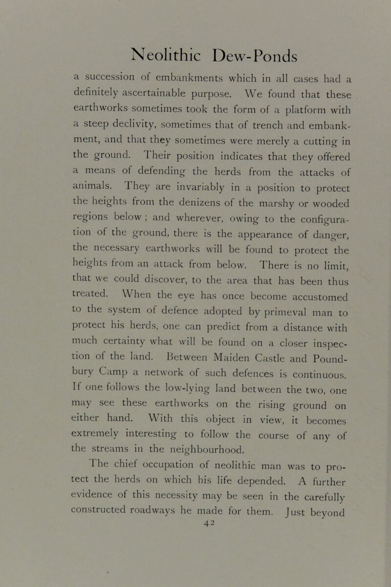 a succession of embankments which in all cases had a definitely ascertainable purpose. We found that these earthworks sometimes took the form of a platform with a steep declivity, sometimes that of trench and embank- ment, and that they sometimes were merely a cutting in the ground. Their position indicates that they offered a means of defending the herds from the attacks of animals. They are invariably in a position to protect the heights from the denizens of the marshy or wooded regions below ; and wherever, owing to the configura- tion of the ground, there is the appearance of danger, the necessary earthworks will be found to protect the heights from an attack from below. There is no limit, that we could discover, to the area that has been thus treated. When the eye has once become accustomed to the system of defence adopted by primeval man to protect his herds, one can predict from a distance with much certainty what will be found on a closer inspec- tion of the land. Between Maiden Castle and Pound- bury Camp a network of such defences is continuous. If one follows the low-lying land between the two, one may see these earthworks on the rising ground on either hand. With this object in view, it becomes extremely interesting to follow the course of any of the streams in the neighbourhood. The chief occupation of neolithic man was to pro- tect the herds on which his life depended. A further evidence of this necessity may be seen in the carefully constructed roadways he made for them. Just beyond