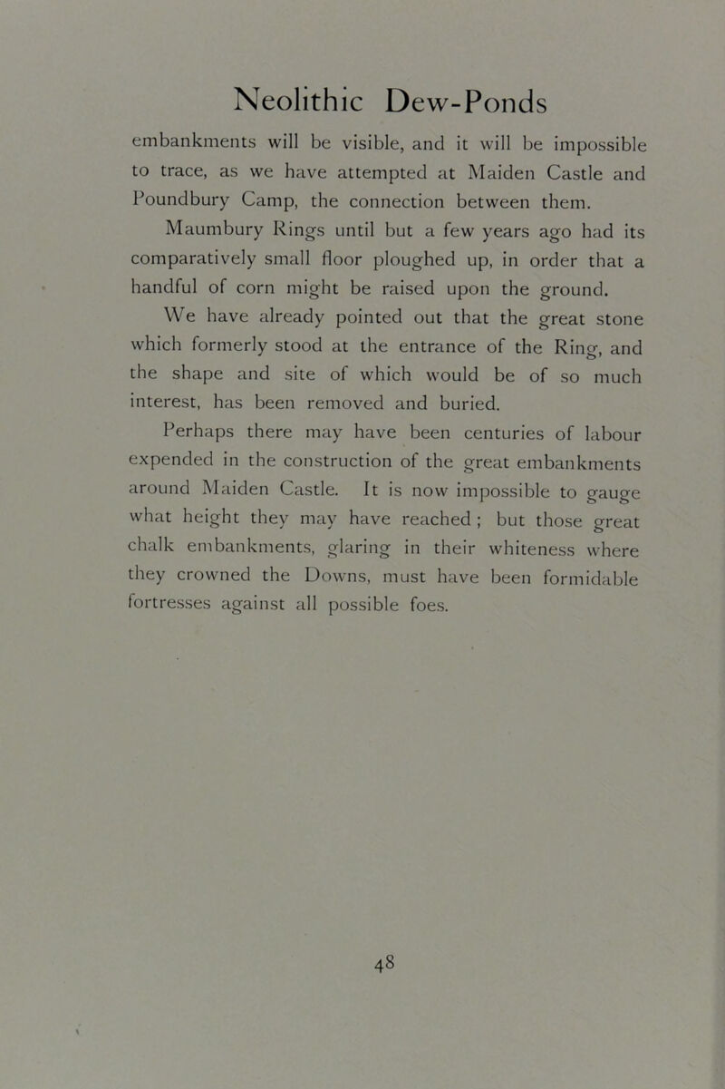 embankments will be visible, and it will be impossible to trace, as we have attempted at Maiden Castle and Poundbury Camp, the connection between them. Maumbury Rings until but a few years ago had its comparatively small floor ploughed up, in order that a handful of corn might be raised upon the ground. We have already pointed out that the great stone which formerly stood at the entrance of the Ring, and the shape and site of which would be of so much interest, has been removed and buried. Perhaps there may have been centuries of labour expended in the construction of the great embankments around Maiden Castle. It is now impossible to gauge what height they may have reached ; but those great chalk embankments, glaring in their whiteness where they crowned the Downs, must have been formidable fortres.ses against all possible foes.