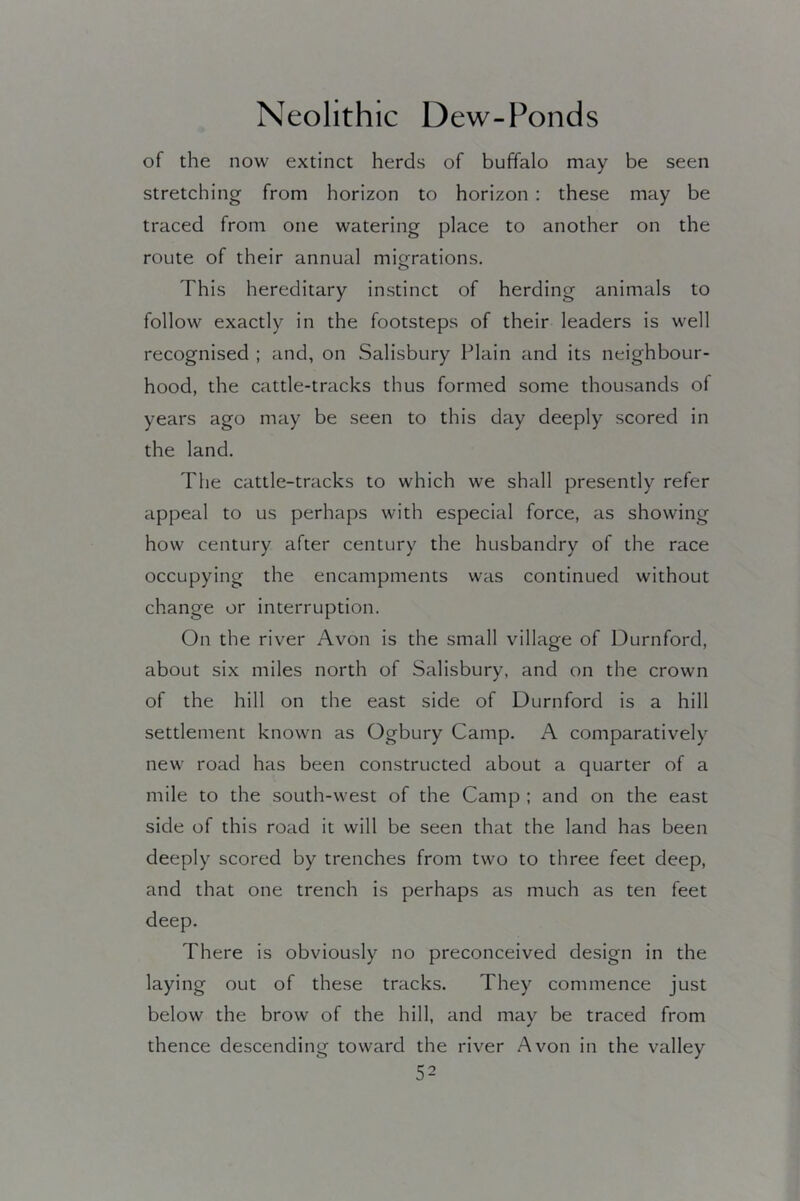of the now extinct herds of buffalo may be seen stretching from horizon to horizon : these may be traced from one watering place to another on the route of their annual migrations. This hereditary instinct of herding animals to follow exactly in the footsteps of their leaders is well recognised ; and, on Salisbury Plain and its neighbour- hood, the cattle-tracks thus formed some thousands of years ago may be seen to this day deeply scored in the land. The cattle-tracks to which we shall presently refer appeal to us perhaps with especial force, as showing how century after century the husbandry of the race occupying the encampments was continued without change or interruption. On the river Avon is the small village of Durnford, about six miles north of Salisbury, and on the crown of the hill on the east side of Durnford is a hill settlement known as Ogbury Camp. A comparatively new road has been constructed about a quarter of a mile to the south-west of the Camp ; and on the east side of this road it will be seen that the land has been deeply scored by trenches from two to three feet deep, and that one trench is perhaps as much as ten feet deep. There is obviously no preconceived design in the laying out of these tracks. They commence just below the brow of the hill, and may be traced from thence descending toward the river Avon in the valley