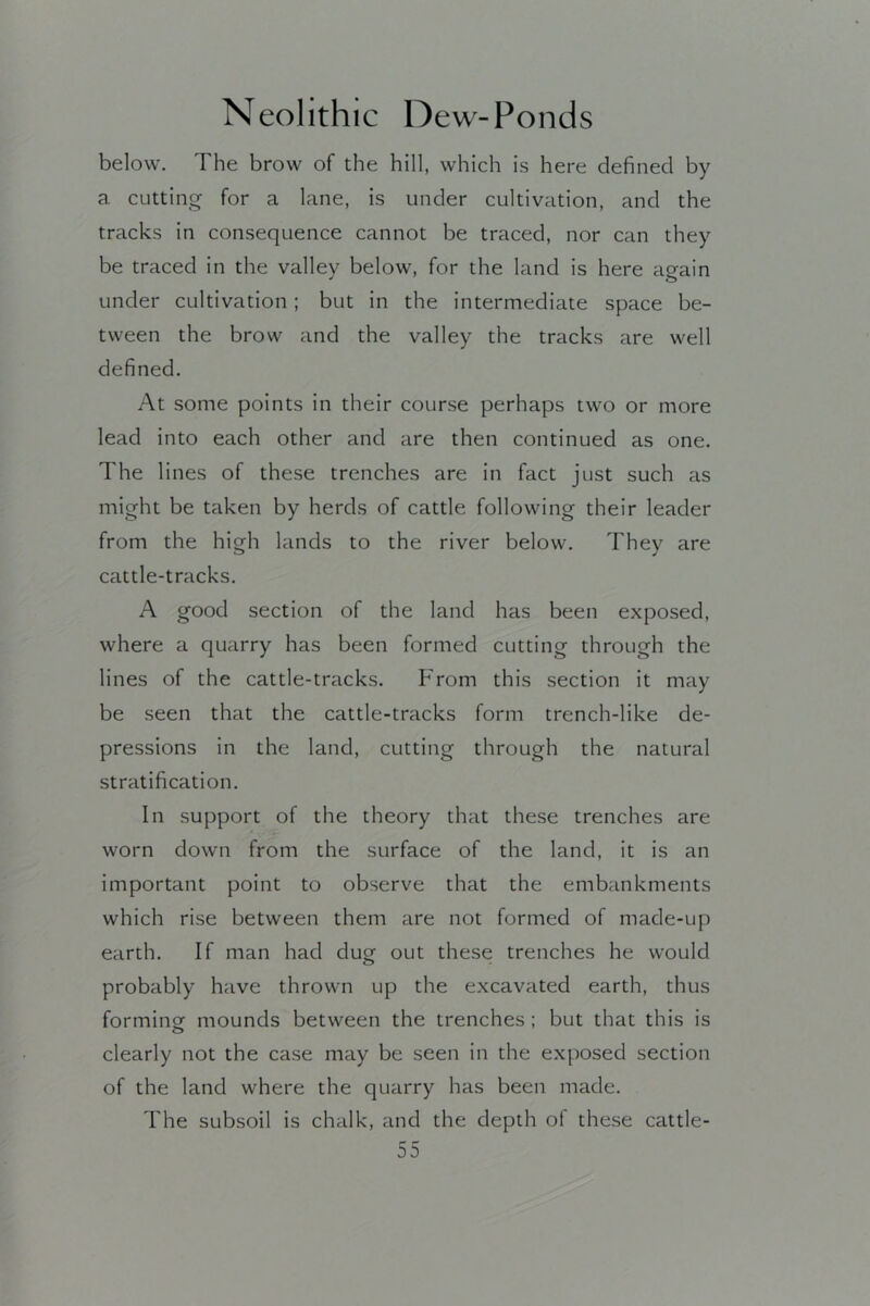 below. The brow of the hill, which is here defined by a cutting for a lane, is under cultivation, and the tracks in consequence cannot be traced, nor can they be traced in the valley below, for the land is here again under cultivation; but in the intermediate space be- tween the brow and the valley the tracks are well defined. At some points in their course perhaps two or more lead into each other and are then continued as one. The lines of these trenches are in fact just such as might be taken by herds of cattle following their leader from the high lands to the river below. They are cattle-tracks. A good section of the land has been exposed, where a quarry has been formed cutting through the lines of the cattle-tracks. From this section it may be seen that the cattle-tracks form trench-like de- pressions in the land, cutting through the natural stratification. In support of the theory that these trenches are worn down from the surface of the land, it is an important point to observe that the embankments which rise between them are not formed of made-up earth. If man had dug out these trenches he would probably have thrown up the e.xcavated earth, thus forming- mounds between the trenches ; but that this is clearly not the case may be seen In the exposed section of the land where the quarry has been made. The subsoil is chalk, and the depth of these cattle-