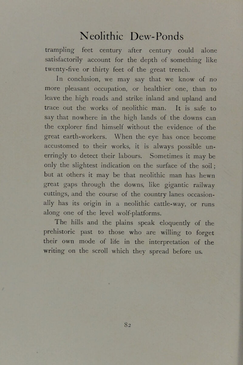 trampling feet century after century could alone satisfactorily account for the depth of something like twenty-five or thirty feet of the great trench. In conclusion, we may say that we know of no more pleasant occupation, or healthier one, than to leave the high roads and strike inland and upland and trace out the works of neolithic man. It is safe to say that nowhere in the high lands of the downs can the explorer find himself without the evidence of the great earth-workers. When the eye has once become accustomed to their works, it is always possible un- erringly to detect their labours. Sometimes it may be only the slightest indication on the surface of the soil ; but at others it may be that neolithic man has hewn great gaps through the downs, like gigantic railway cuttings, and the course of the country lanes occasion- ally has its origin in a neolithic cattle-way, or runs along one of the level wolf-platforms. The hills and the plains speak eloquently of the prehistoric past to those who are willing to forget their own mode of life in the interpretation of the writing on the scroll which they spread before us.