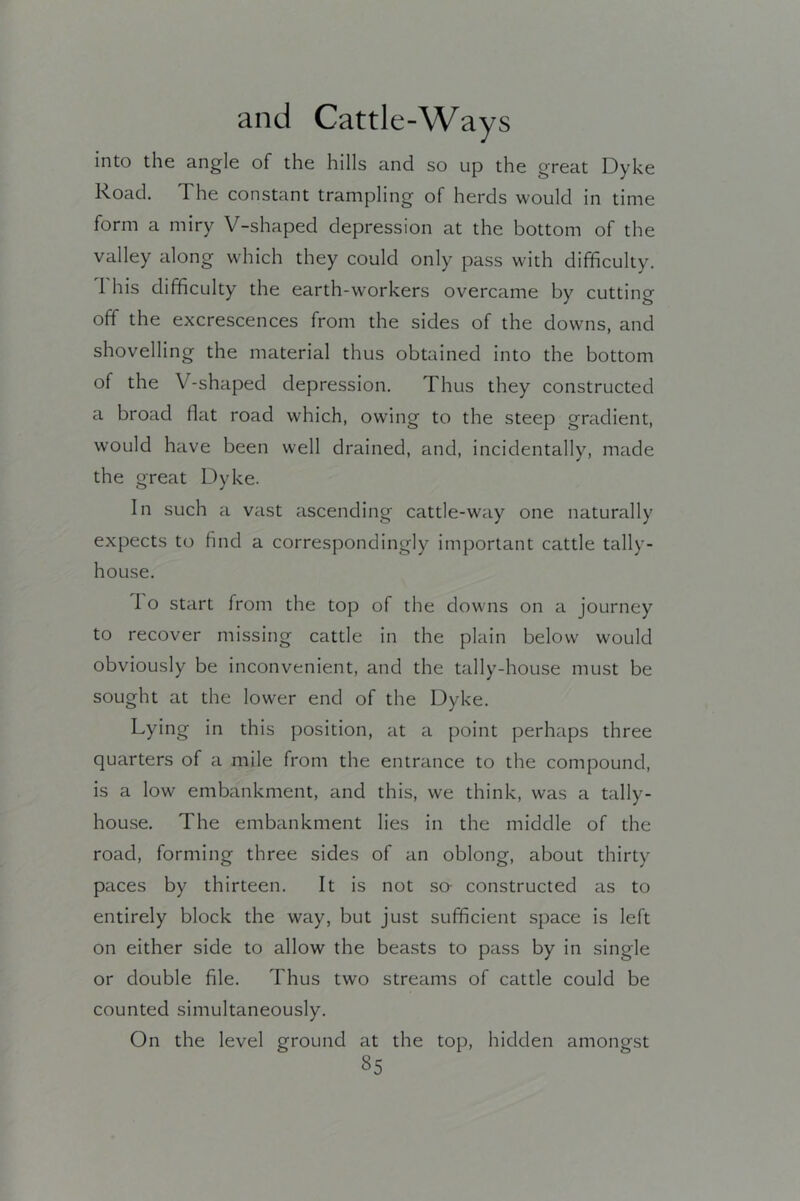 into the angle of the hills and so up the great Dyke Road. The constant trampling of herds would in time form a miry V-shaped depression at the bottom of the valley along which they could only pass with difficulty. 1 his difficulty the earth-workers overcame by cutting off the excrescences from the sides of the downs, and shovelling the material thus obtained into the bottom of the V-shaped depression. Thus they constructed a broad flat road which, owing to the steep gradient, would have been well drained, and, incidentally, made the great Dyke. In such a vast ascending cattle-way one naturally expects to find a correspondingly important cattle tally- house. 1 o start from the top of the downs on a journey to recover missing cattle in the plain below would obviously be inconvenient, and the tally-house must be sought at the lower end of the Dyke. Lying in this position, at a point perhaps three quarters of a mile from the entrance to the compound, is a low embankment, and this, we think, was a tally- house. The embankment lies In the middle of the road, forming three sides of an oblong, about thirty paces by thirteen. It is not so- constructed as to entirely block the way, but Just sufficient space is left on either side to allow the beasts to pass by in single or double file. Thus two streams of cattle could be counted simultaneously. On the level ground at the top, hidden amongst