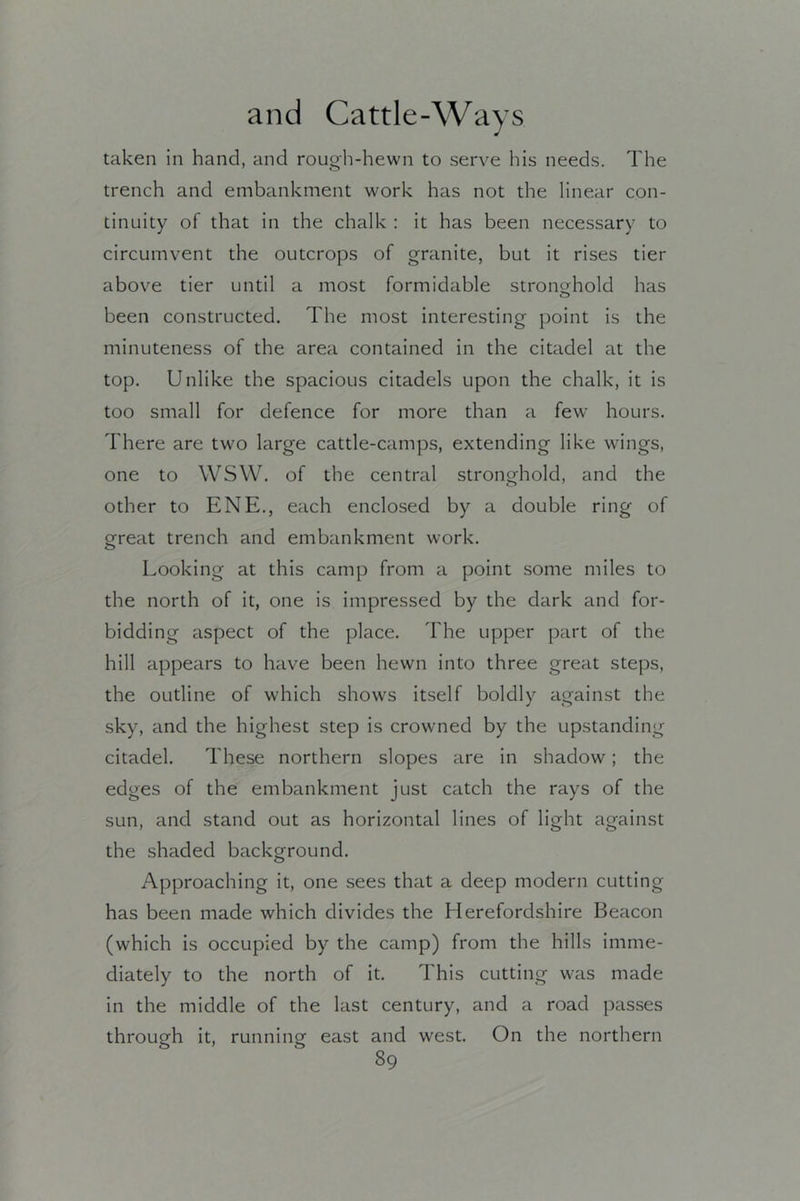 taken in hand, and rough-hewn to serve his needs. The trench and embankment work has not the linear con- tinuity of that in the chalk : it has been necessary to circumvent the outcrops of granite, but it rises tier above tier until a most formidable stronghold has been constructed. The most interesting point is the minuteness of the area contained in the citadel at the top. Unlike the spacious citadels upon the chalk, it is too small for defence for more than a few hours. There are two large cattle-camps, extending like wings, one to WSW. of the central stronghold, and the other to ENE., each enclosed by a double ring of great trench and embankment work. Looking at this camp from a point some miles to the north of it, one is impressed by the dark and for- bidding aspect of the place. The upper part of the hill appears to have been hewn into three great steps, the outline of which shows itself boldly against the sky, and the highest step is crowned by the upstanding citadel. These northern slopes are in shadow; the edges of the embankment just catch the rays of the sun, and stand out as horizontal lines of light against the shaded background. Approaching it, one sees that a deep modern cutting has been made which divides the Herefordshire Beacon (which is occupied by the camp) from the hills imme- diately to the north of it. This cutting was made in the middle of the last century, and a road passes through it, running east and west. On the northern