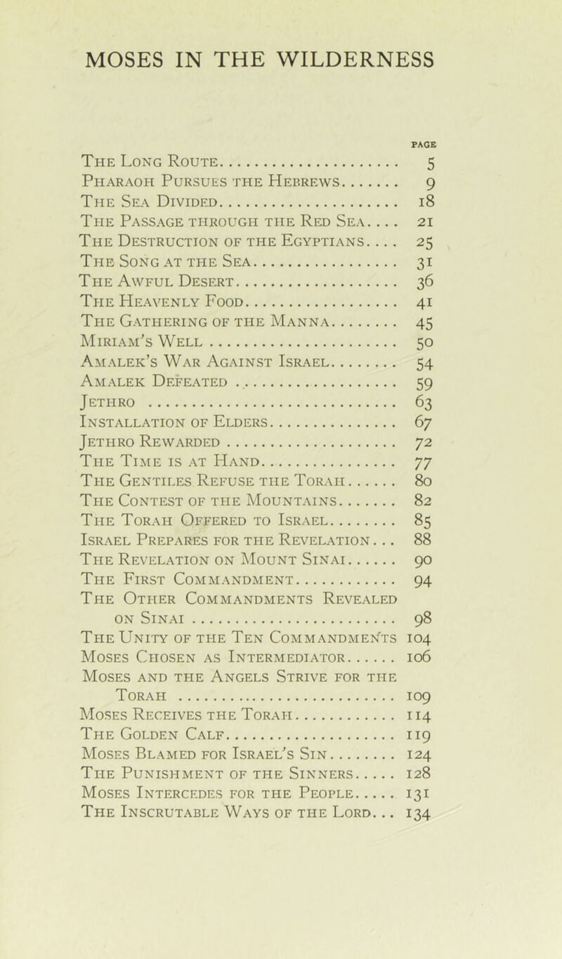 MOSES IN THE WILDERNESS PAGE The Long Route 5 Pharaoh Pursues ti-ie Hebrews 9 The Sea Divided 18 The Passage through the Red Sea. ... 21 The Destruction of the Egyptians. ... 25 The Song at the Sea 31 The Awful Desert 36 The PIeavenly Food 41 The Gathering of the Manna 45 Miriam's Well 50 Amalek’s War Against Israel 54 Amalek Defeated 59 Jethro 63 Installation of Elders 67 Jethro Rewarded 72 Tile Time is at Hand 77 The Gentiles Refuse the Torah 80 The Contest of the Mountains 82 The Torah Offered to Israel 85 Israel Prepares for the Revelation ... 88 The Revelation on Mount Sinai 90 The First Commandment 94 The Other Commandments Revealed on Sinai 98 The Unity of ti-ie Ten Commandments 104 Moses Chosen as Intermediator 106 Moses and the Angels Strive for ti-ie Torah 109 Moses Receives the Torah 114 The Golden Calf 119 Moses Blamed for Israel's Sin 124 The Punishment of the Sinners 128 Moses Intercedes for the People 131 The Inscrutable Ways of the Lord. .. 134