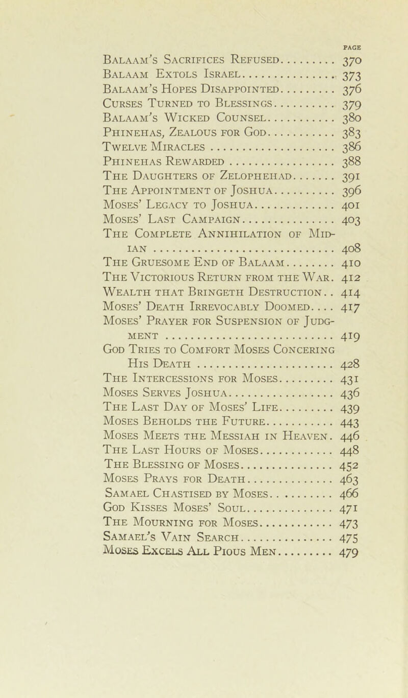 Balaam’s Sacrifices Refused 370 Balaam Extols Israel 373 Balaam’s Hopes Disappointed 376 Curses Turned to Blessings 379 Balaam’s Wicked Counsel 380 Phinehas, Zealous for God 383 Twelve Miracles 386 Phinehas Rewarded 388 The Daughters of Zelopitehad 391 The Appointment of Joshua 396 Moses’ Legacy to Joshua 401 Moses’ Last Campaign 403 The Complete Annihilation of Mid- IAN 408 The Gruesome End of Balaam 410 The Victorious Return from the War. 412 Wealth that Bringeth Destruction. . 414 Moses’ Death Irrevocably Doomed. .. . 417 Moses’ Prayer for Suspension of Judg- ment 419 God Tries to Comfort Moses Concering His Death 428 The Intercessions for Moses 431 Moses Serves Joshua 436 The Last Day of Moses’ Life 439 Moses Beholds the Future 443 Moses Meets the Messiah in Heaven. 446 The Last Hours of Moses 448 The Blessing of Moses 452 Moses Prays for Death 463 Samael Chastised by Moses 466 God Kisses Moses’ Soul 471 The Mourning for Moses 473 Samael’s Vain Search 475 Moses Excels All Pious Men 479