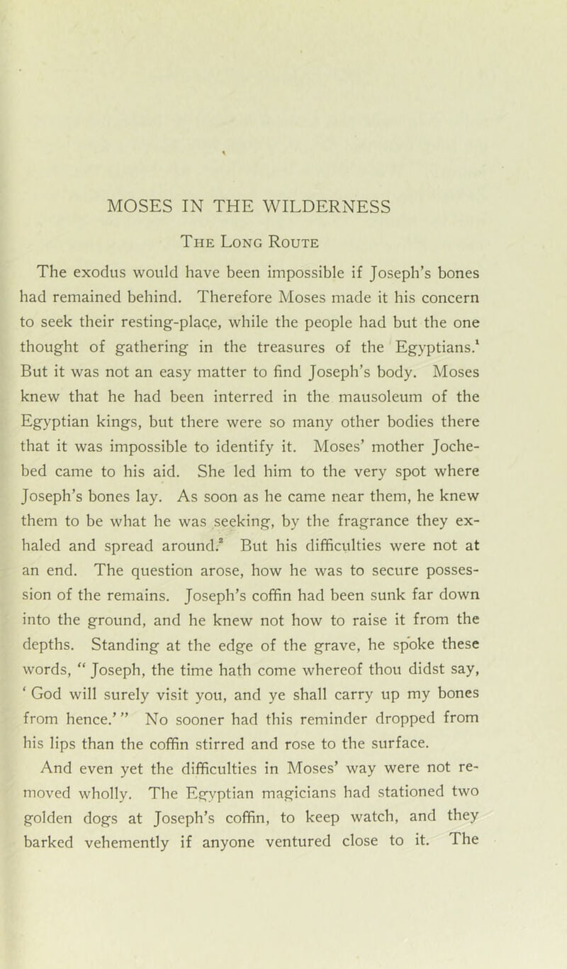 The Long Route The exodus would have been impossible if Joseph’s bones had remained behind. Therefore Moses made it his concern to seek their resting-plaqe, while the people had but tbe one thought of gathering in the treasures of the Egyptians.1 But it was not an easy matter to find Joseph’s body. Moses knew that he had been interred in the mausoleum of the Egyptian kings, but there were so many other bodies there that it was impossible to identify it. Moses’ mother Joche- bed came to his aid. She led him to the very spot where Joseph’s bones lay. As soon as he came near them, he knew them to be what he was seeking, by the fragrance they ex- haled and spread around.2 But his difficulties were not at an end. The question arose, how he was to secure posses- sion of the remains. Joseph’s coffin had been sunk far down into the ground, and he knew not how to raise it from the depths. Standing at the edge of the grave, he spoke these words, “ Joseph, the time hath come whereof thou didst say, ‘ God will surely visit you, and ye shall carry up my bones from hence.’ ” No sooner had this reminder dropped from his lips than the coffin stirred and rose to the surface. And even yet the difficulties in Moses’ way were not re- moved wholly. The Egyptian magicians had stationed two golden dogs at Joseph’s coffin, to keep watch, and they barked vehemently if anyone ventured close to it. The
