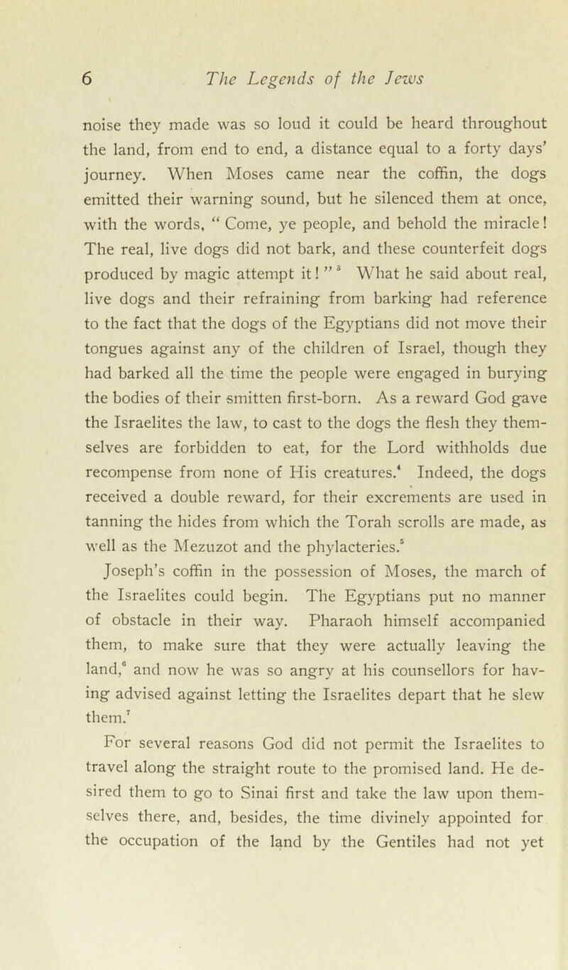 noise they made was so loud it could be heard throughout the land, from end to end, a distance equal to a forty days’ journey. When Moses came near the coffin, the dogs emitted their warning sound, but he silenced them at once, with the words, “ Come, ye people, and behold the miracle! The real, live dogs did not bark, and these counterfeit dogs produced by magic attempt it! ”3 What he said about real, live dogs and their refraining from barking had reference to the fact that the dogs of the Egyptians did not move their tongues against any of the children of Israel, though they had barked all the time the people were engaged in burying the bodies of their smitten first-born. As a reward God gave the Israelites the law, to cast to the dogs the flesh they them- selves are forbidden to eat, for the Lord withholds due recompense from none of His creatures.4 Indeed, the dogs received a double reward, for their excrements are used in tanning the hides from which the Torah scrolls are made, as well as the Mezuzot and the phylacteries.5 Joseph’s coffin in the possession of Moses, the march of the Israelites could begin. The Egyptians put no manner of obstacle in their way. Pharaoh himself accompanied them, to make sure that they were actually leaving the land,0 and now he was so angry at his counsellors for hav- ing advised against letting the Israelites depart that he slew them.7 For several reasons God did not permit the Israelites to travel along the straight route to the promised land. He de- sired them to go to Sinai first and take the law upon them- selves there, and, besides, the time divinely appointed for the occupation of the land by the Gentiles had not yet