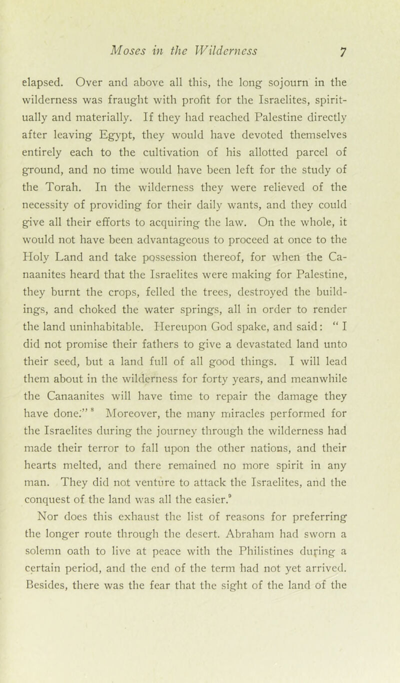 elapsed. Over and above all this, the long sojourn in the wilderness was fraught with profit for the Israelites, spirit- ually and materially. If they had reached Palestine directly after leaving Egypt, they would have devoted themselves entirely each to the cultivation of his allotted parcel of ground, and no time would have been left for the study of the Torah. In the wilderness they were relieved of the necessity of providing for their daily wants, and they could give all their efforts to acquiring the law. On the whole, it would not have been advantageous to proceed at once to the Holy Land and take possession thereof, for when the Ca- naanites heard that the Israelites were making for Palestine, they burnt the crops, felled the trees, destroyed the build- ings, and choked the water springs, all in order to render the land uninhabitable. Hereupon God spake, and said: “ I did not promise their fathers to give a devastated land unto their seed, but a land full of all good things. I will lead them about in the wilderness for forty years, and meanwhile the Canaanites will have time to repair the damage they have done.'” 8 Moreover, the many miracles performed for the Israelites during the journey through the wilderness had made their terror to fall upon the other nations, and their hearts melted, and there remained no more spirit in any man. They did not venture to attack the Israelites, and the conquest of the land was all the easier.0 Nor does this exhaust the list of reasons for preferring the longer route through the desert. Abraham had sworn a solemn oath to live at peace with the Philistines during a certain period, and the end of the term had not yet arrived. Besides, there was the fear that the sight of the land of the