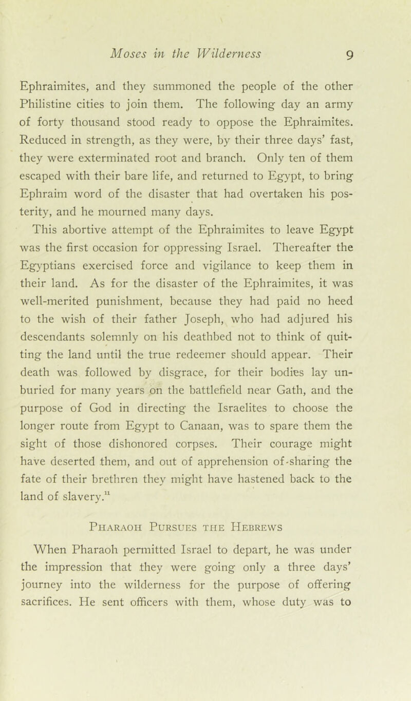 Ephraimites, and they summoned the people of the other Philistine cities to join them. The following day an army of forty thousand stood ready to oppose the Ephraimites. Reduced in strength, as they were, by their three days’ fast, they were exterminated root and branch. Only ten of them escaped with their bare life, and returned to Egypt, to bring Ephraim word of the disaster that had overtaken his pos- terity, and he mourned many days. This abortive attempt of the Ephraimites to leave Egypt was the first occasion for oppressing Israel. Thereafter the Egyptians exercised force and vigilance to keep them in their land. As for the disaster of the Ephraimites, it was well-merited punishment, because they had paid no heed to the wish of their father Joseph, who had adjured his descendants solemnly on his deathbed not to think of quit- ting the land until the true redeemer should appear. Their death was followed by disgrace, for their bodies lay un- buried for many years on the battlefield near Gath, and the purpose of God in directing the Israelites to choose the longer route from Egypt to Canaan, was to spare them the sight of those dishonored corpses. Their courage might have deserted them, and out of apprehension of-sharing the fate of their brethren they might have hastened back to the land of slavery.11 Pharaoh Pursues the Hebrews When Pharaoh permitted Israel to depart, he was under the impression that .they were going only a three days’ journey into the wilderness for the purpose of offering sacrifices. He sent officers with them, whose duty was to