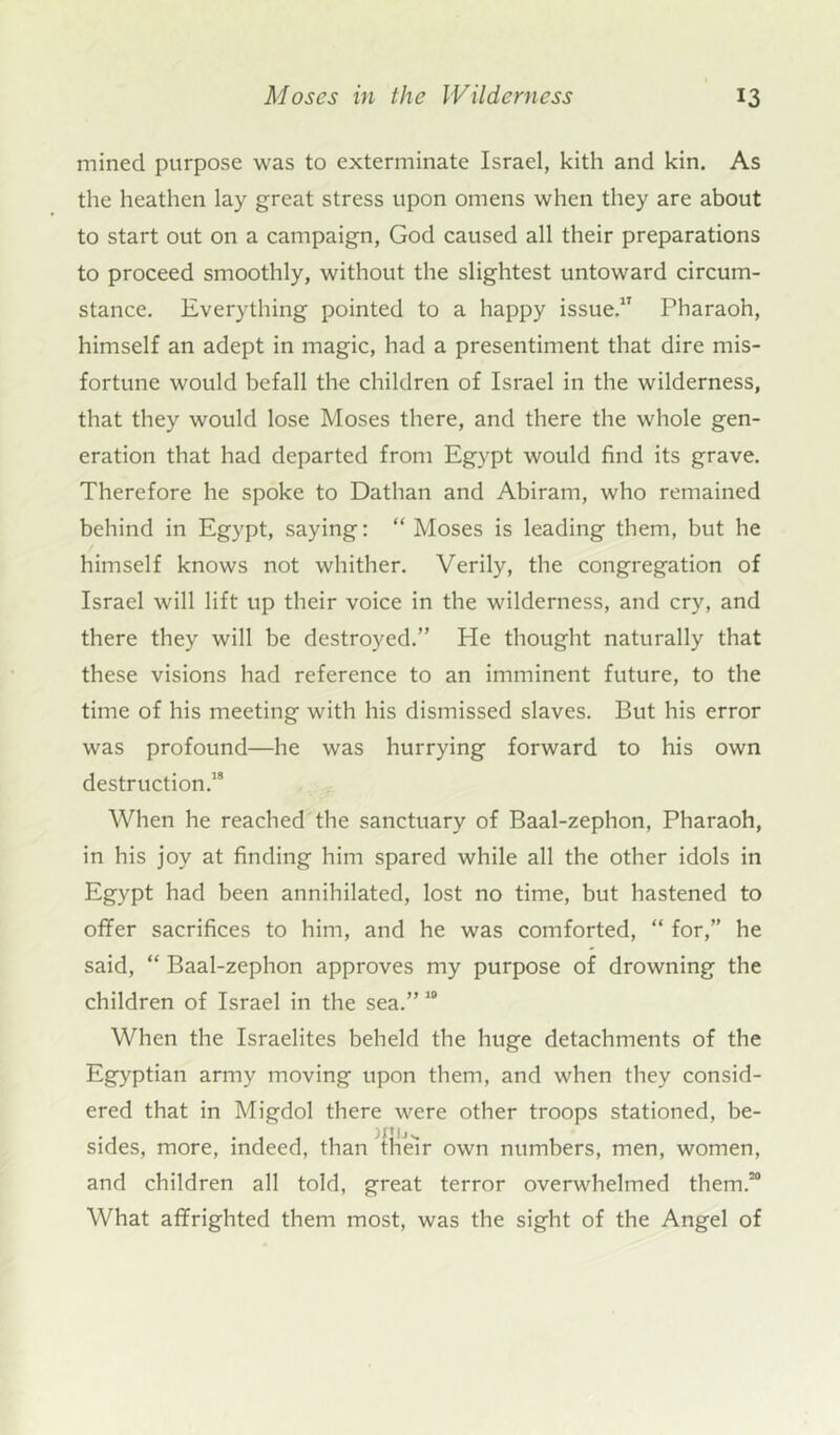 mined purpose was to exterminate Israel, kith and kin. As the heathen lay great stress upon omens when they are about to start out on a campaign, God caused all their preparations to proceed smoothly, without the slightest untoward circum- stance. Everything pointed to a happy issue.” Pharaoh, himself an adept in magic, had a presentiment that dire mis- fortune would befall the children of Israel in the wilderness, that they would lose Moses there, and there the whole gen- eration that had departed from Egypt would find its grave. Therefore he spoke to Dathan and Abiram, who remained behind in Egypt, saying: “ Moses is leading them, but he himself knows not whither. Verily, the congregation of Israel will lift up their voice in the wilderness, and cry, and there they will be destroyed.” He thought naturally that these visions had reference to an imminent future, to the time of his meeting with his dismissed slaves. But his error was profound—he was hurrying forward to his own destruction.’8 When he reached the sanctuary of Baal-zephon, Pharaoh, in his joy at finding him spared while all the other idols in Egypt had been annihilated, lost no time, but hastened to offer sacrifices to him, and he was comforted, “ for,” he said, “ Baal-zephon approves my purpose of drowning the children of Israel in the sea.” 19 When the Israelites beheld the huge detachments of the Egyptian army moving upon them, and when they consid- ered that in Migdol there were other troops stationed, be- sides, more, indeed, than their own numbers, men, women, and children all told, great terror overwhelmed them.20 What affrighted them most, was the sight of the Angel of