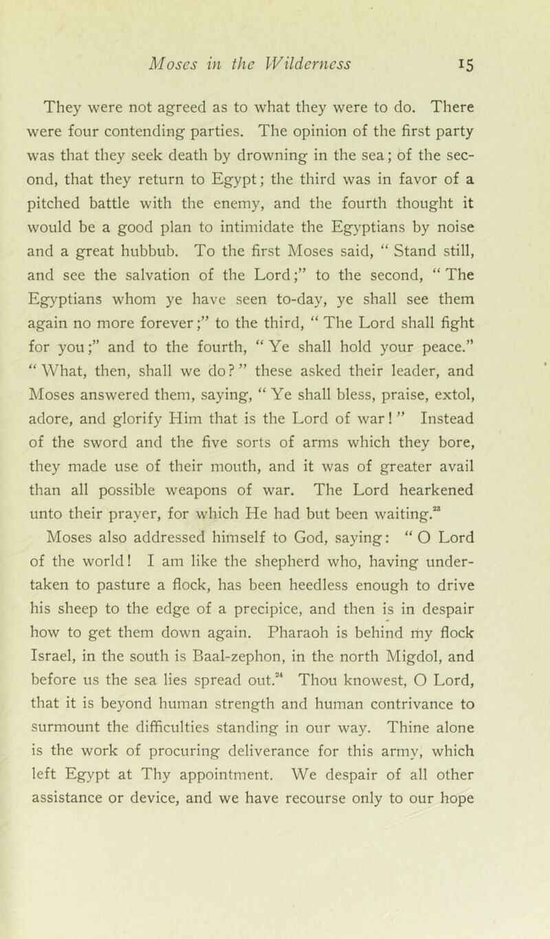 They were not agreed as to what they were to do. There were four contending parties. The opinion of the first party was that they seek death by drowning in the sea; of the sec- ond, that they return to Egypt; the third was in favor of a pitched battle with the enemy, and the fourth thought it would be a good plan to intimidate the Egyptians by noise and a great hubbub. To the first Moses said, “ Stand still, and see the salvation of the Lordto the second, “ The Egyptians whom ye have seen to-day, ye shall see them again no more forever;” to the third, “ The Lord shall fight for you;” and to the fourth, “Ye shall hold your peace.” “What, then, shall we do?” these asked their leader, and Moses answered them, saying, “ Ye shall bless, praise, extol, adore, and glorify Him that is the Lord of war! ” Instead of the sword and the five sorts of arms which they bore, they made use of their mouth, and it was of greater avail than all possible weapons of war. The Lord hearkened unto their prayer, for which He had but been waiting.23 Moses also addressed himself to God, saying: “ O Lord of the world! I am like the shepherd who, having under- taken to pasture a flock, has been heedless enough to drive his sheep to the edge of a precipice, and then is in despair how to get them down again. Pharaoh is behind my flock Israel, in the south is Baal-zephon, in the north Migdol, and before us the sea lies spread out.24 Thou knowest, O Lord, that it is beyond human strength and human contrivance to surmount the difficulties standing in our way. Thine alone is the work of procuring deliverance for this army, which left Egypt at Thy appointment. We despair of all other assistance or device, and we have recourse only to our hope