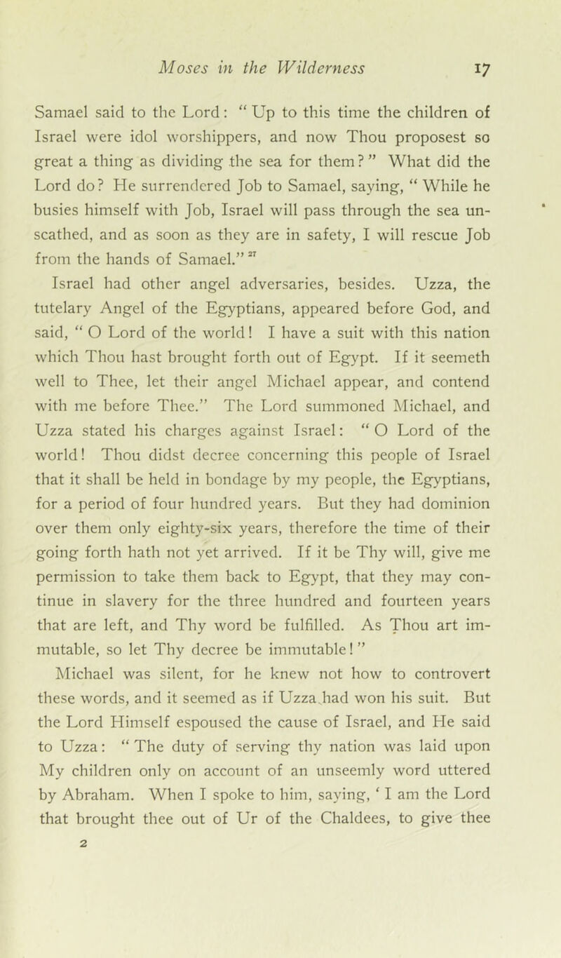 Samael said to the Lord: “ Up to this time the children of Israel were idol worshippers, and now Thou proposest so great a thing as dividing the sea for them? ” What did the Lord do? He surrendered Job to Samael, saying, “ While he busies himself with Job, Israel will pass through the sea un- scathed, and as soon as they are in safety, I will rescue Job from the hands of Samael.”27 Israel had other angel adversaries, besides. Uzza, the tutelary Angel of the Egyptians, appeared before God, and said, “ O Lord of the world! I have a suit with this nation which Thou hast brought forth out of Egypt. If it seemeth well to Thee, let their angel Michael appear, and contend with me before Thee.” The Lord summoned Michael, and Uzza stated his charges against Israel: “ O Lord of the world! Thou didst decree concerning this people of Israel that it shall be held in bondage by my people, the Egyptians, for a period of four hundred years. But they had dominion over them only eighty-six years, therefore the time of their going forth hath not yet arrived. If it be Thy will, give me permission to take them back to Egypt, that they may con- tinue in slavery for the three hundred and fourteen years that are left, and Thy word be fulfilled. As Thou art im- mutable, so let Thy decree be immutable! ” Michael was silent, for he knew not how to controvert these words, and it seemed as if Uzza.had won his suit. But the Lord Himself espoused the cause of Israel, and He said to Uzza: “ The duty of serving thy nation was laid upon My children only on account of an unseemly word uttered by Abraham. When I spoke to him, saying, ‘ I am the Lord that brought thee out of Ur of the Chaldees, to give thee 2
