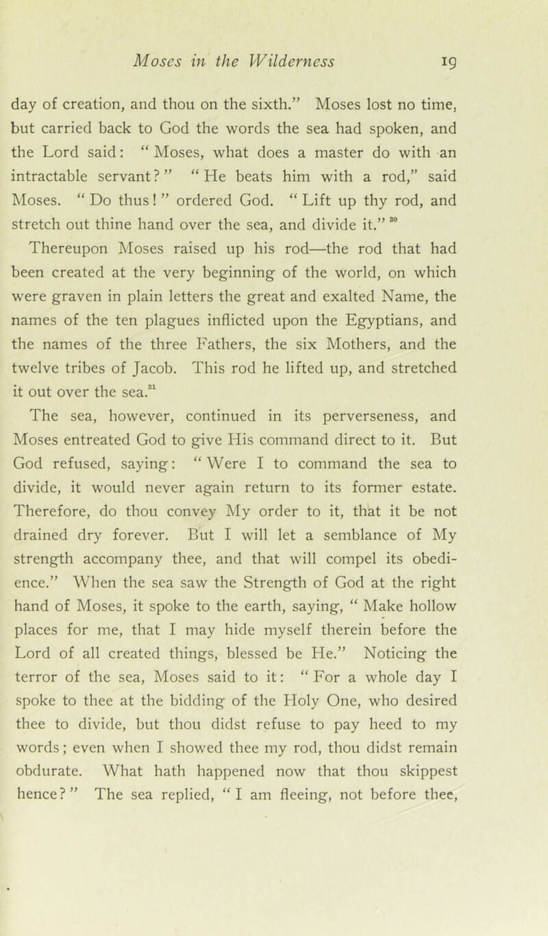 day of creation, and thou on the sixth.” Moses lost no time, but carried back to God the words the sea had spoken, and the Lord said: “ Moses, what does a master do with an intractable servant?” “He beats him with a rod,” said Moses. “ Do thus! ” ordered God. “ Lift up thy rod, and stretch out thine hand over the sea, and divide it.” 80 Thereupon Moses raised up his rod—the rod that had been created at the very beginning of the world, on which were graven in plain letters the great and exalted Name, the names of the ten plagues inflicted upon the Egyptians, and the names of the three Fathers, the six Mothers, and the twelve tribes of Jacob. This rod he lifted up, and stretched it out over the sea.31 The sea, however, continued in its perverseness, and Moses entreated God to give His command direct to it. But God refused, saying: “Were I to command the sea to divide, it would never again return to its former estate. Therefore, do thou convey My order to it, that it be not drained dry forever. But I will let a semblance of My strength accompany thee, and that will compel its obedi- ence.” When the sea saw the Strength of God at the right hand of Moses, it spoke to the earth, saying, “ Make hollow places for me, that I may hide myself therein before the Lord of all created things, blessed be He.” Noticing the terror of the sea, Moses said to it: “For a whole day I spoke to thee at the bidding of the Holy One, who desired thee to divide, but thou didst refuse to pay heed to my words; even when I showed thee my rod, thou didst remain obdurate. What hath happened now that thou skippest hence?” The sea replied, “I am fleeing, not before thee,