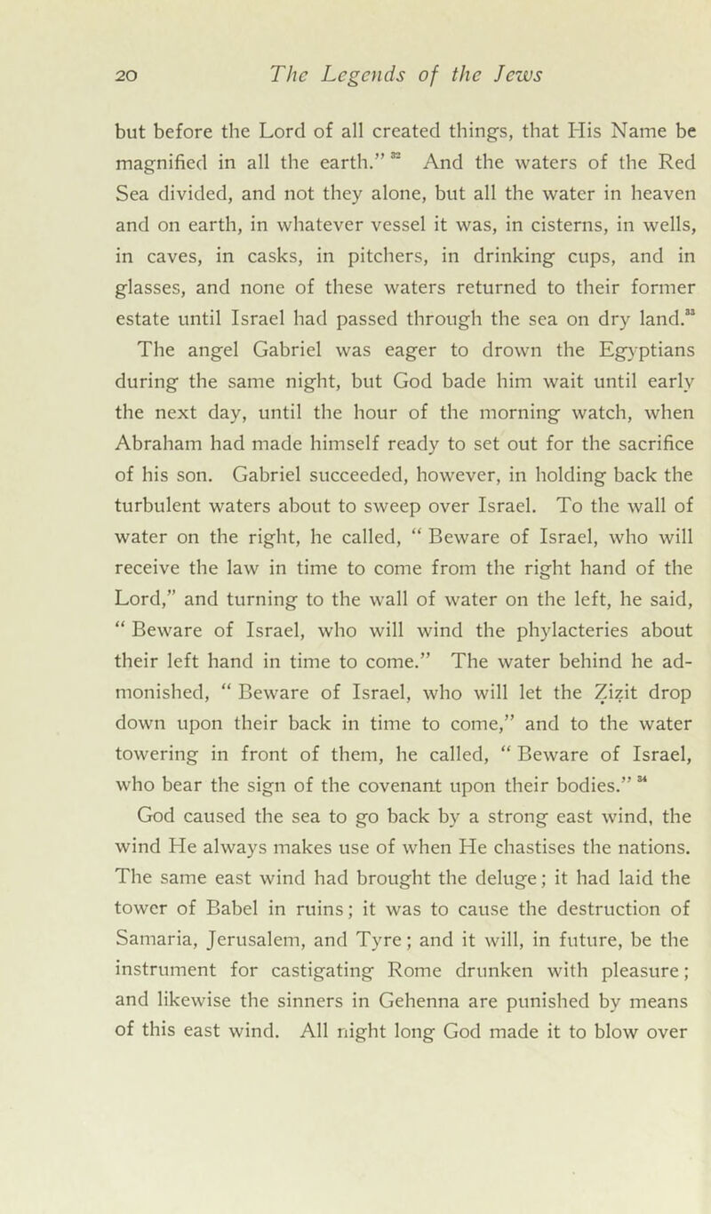 but before the Lord of all created things, that His Name be magnified in all the earth.” 32 And the waters of the Red Sea divided, and not they alone, but all the water in heaven and on earth, in whatever vessel it was, in cisterns, in wells, in caves, in casks, in pitchers, in drinking cups, and in glasses, and none of these waters returned to their former estate until Israel had passed through the sea on dry land.33 The angel Gabriel was eager to drown the Egyptians during the same night, but God bade him wait until early the next day, until the hour of the morning watch, when Abraham had made himself ready to set out for the sacrifice of his son. Gabriel succeeded, however, in holding back the turbulent waters about to sweep over Israel. To tbe wall of water on the right, he called, “ Beware of Israel, who will receive the law in time to come from the right hand of the Lord,” and turning to the wall of water on the left, he said, “ Beware of Israel, who will wind the phylacteries about their left hand in time to come.” The water behind he ad- monished, “ Beware of Israel, who will let the Zizit drop down upon their back in time to come,” and to the water towering in front of them, he called, “ Beware of Israel, who bear the sign of the covenant upon their bodies.” 34 God caused the sea to go back by a strong east wind, the wind He always makes use of when He chastises the nations. The same east wind had brought the deluge; it had laid the tower of Babel in ruins; it was to cause the destruction of Samaria, Jerusalem, and Tyre; and it will, in future, be the instrument for castigating Rome drunken with pleasure; and likewise the sinners in Gehenna are punished by means of this east wind. All night long God made it to blow over