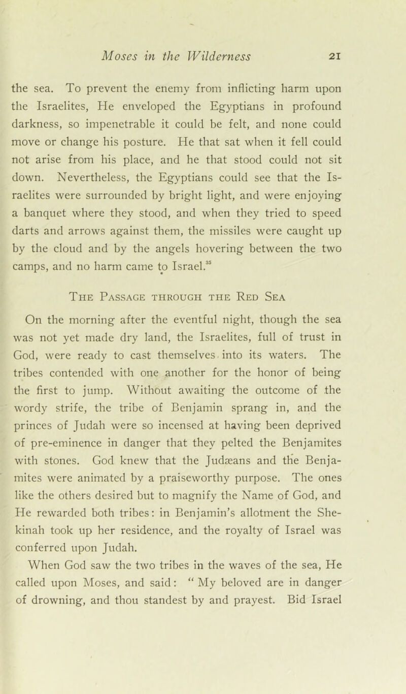 the sea. To prevent the enemy from inflicting harm upon the Israelites, He enveloped the Egyptians in profound darkness, so impenetrable it could be felt, and none could move or change his posture. He that sat when it fell could not arise from his place, and he that stood could not sit down. Nevertheless, the Egyptians could see that the Is- raelites were surrounded by bright light, and were enjoying a banquet where they stood, and when they tried to speed darts and arrows against them, the missiles were caught up by the cloud and by the angels hovering between the two camps, and no harm came to Israel.35 The Passage through the Red Sea On the morning after the eventful night, though the sea was not yet made dry land, the Israelites, full of trust in God, were ready to cast themselves. into its waters. The tribes contended with one another for the honor of being the first to jump. Without awaiting the outcome of the wordy strife, the tribe of Benjamin sprang in, and the princes of Judah were so incensed at having been deprived of pre-eminence in danger that they pelted the Benjamites with stones. God knew that the Judaeans and the Benja- mites were animated by a praiseworthy purpose. The ones like the others desired but to magnify the Name of God, and He rewarded both tribes: in Benjamin’s allotment the She- kinah took up her residence, and the royalty of Israel was conferred upon Judah. When God saw the two tribes in the waves of the sea, He called upon Moses, and said: “ My beloved are in danger of drowning, and thou standest by and prayest. Bid Israel