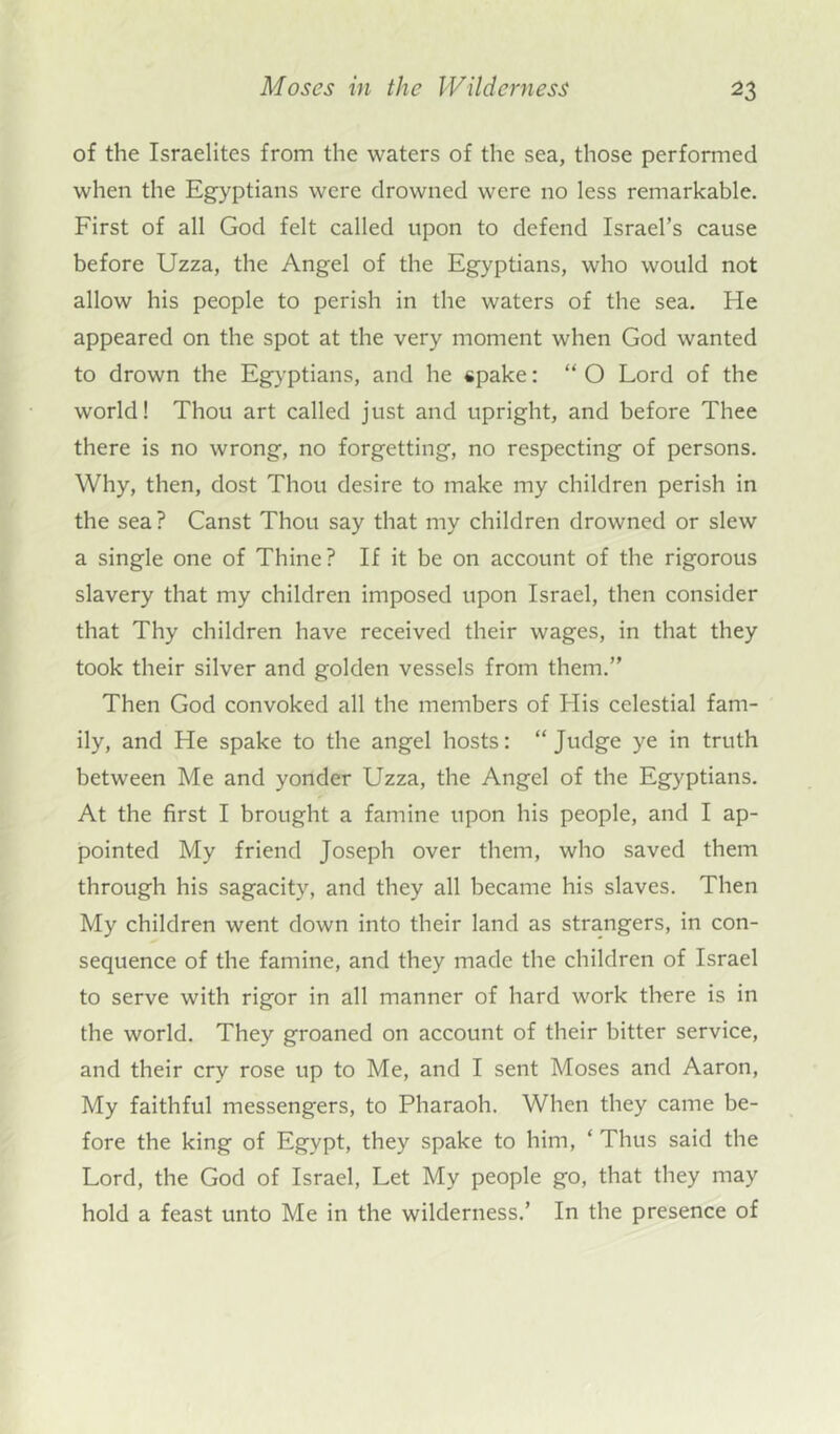 of the Israelites from the waters of the sea, those performed when the Egyptians were drowned were no less remarkable. First of all God felt called upon to defend Israel’s cause before Uzza, the Angel of the Egyptians, who would not allow his people to perish in the waters of the sea. He appeared on the spot at the very moment when God wanted to drown the Egyptians, and he spake: “O Lord of the world! Thou art called just and upright, and before Thee there is no wrong, no forgetting, no respecting of persons. Why, then, dost Thou desire to make my children perish in the sea? Canst Thou say that my children drowned or slew a single one of Thine? If it be on account of the rigorous slavery that my children imposed upon Israel, then consider that Thy children have received their wages, in that they took their silver and golden vessels from them.” Then God convoked all the members of His celestial fam- ily, and He spake to the angel hosts: “ Judge ye in truth between Me and yonder Uzza, the Angel of the Egyptians. At the first I brought a famine upon his people, and I ap- pointed My friend Joseph over them, who saved them through his sagacity, and they all became his slaves. Then My children went down into their land as strangers, in con- sequence of the famine, and they made the children of Israel to serve with rigor in all manner of hard work there is in the world. They groaned on account of their bitter service, and their cry rose up to Me, and I sent Moses and Aaron, My faithful messengers, to Pharaoh. When they came be- fore the king of Egypt, they spake to him, ‘ Thus said the Lord, the God of Israel, Let My people go, that they may hold a feast unto Me in the wilderness.’ In the presence of