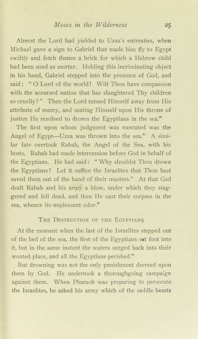 Almost the Lord had yielded to Uzza’s entreaties, when Michael gave a sign to Gabriel that made him fly to Egypt swiftly and fetch thence a brick for which a Hebrew child had been used as mortar. Holding this incriminating object in his hand, Gabriel stepped into the presence of God, and said : “ O Lord of the world! Wilt Thou have compassion with the accursed nation that has slaughtered Thy children so cruelly?” Then the Lord turned Himself away from His attribute of mercy, and seating Himself upon His throne of justice He resolved to drown the Egyptians in the sea.40 The first upon whom judgment was executed was the Angel of Egypt—Uzza was thrown into the sea.41 A simi- lar fate overtook Rahab, the Angel of the Sea, with his hosts. Rahab had made intercession before God in behalf of the Egyptians. He had said: “ Why shouldst Thou drown the Egyptians? Let it suffice the Israelites that Thou hast saved them out of the hand of their masters.” At that God dealt Rahab and his army a blow, under which they stag- gered and fell dead, and then He cast their corpses in the sea, whence its unpleasant odor.42 The Destruction of the Egyptians At the moment when the last of the Israelites stepped out of the bed of the sea, the first of the Egyptians set foot into it, but in the same instant the waters surged back into their wonted place, and all the Egyptians perished.43 But drowning was not the only punishment decreed upon them by God. He undertook a thoroughgoing campaign against them. When Pharaoh was preparing to persecute the Israelites, he asked his army which of the saddle beasts