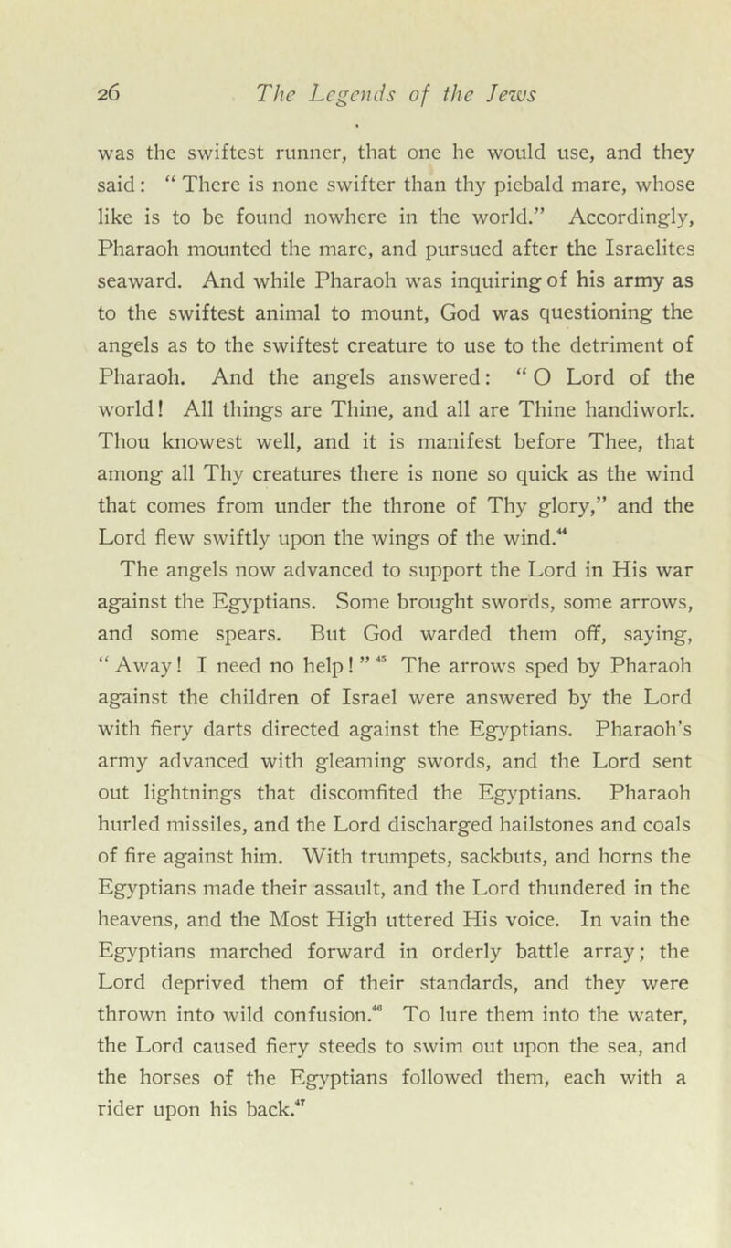 was the swiftest runner, that one he would use, and they said: “ There is none swifter than thy piebald mare, whose like is to be found nowhere in the world.” Accordingly, Pharaoh mounted the mare, and pursued after the Israelites seaward. And while Pharaoh was inquiring of his army as to the swiftest animal to mount, God was questioning the angels as to the swiftest creature to use to the detriment of Pharaoh. And the angels answered: “ O Lord of the world! All things are Thine, and all are Thine handiwork. Thou knowest well, and it is manifest before Thee, that among all Thy creatures there is none so quick as the wind that comes from under the throne of Thy glory,” and the Lord flew swiftly upon the wings of the wind.44 The angels now advanced to support the Lord in His war against the Egyptians. Some brought swords, some arrows, and some spears. But God warded them off, saying, “ Away! I need no help! ” 45 The arrows sped by Pharaoh against the children of Israel were answered by the Lord with fiery darts directed against the Egyptians. Pharaoh’s army advanced with gleaming swords, and the Lord sent out lightnings that discomfited the Egyptians. Pharaoh hurled missiles, and the Lord discharged hailstones and coals of fire against him. With trumpets, sackbuts, and horns the Egyptians made their assault, and the Lord thundered in the heavens, and the Most High uttered His voice. In vain the Egyptians marched forward in orderly battle array; the Lord deprived them of their standards, and they were thrown into wild confusion.40 To lure them into the water, the Lord caused fiery steeds to swim out upon the sea, and the horses of the Egyptians followed them, each with a rider upon his back.47