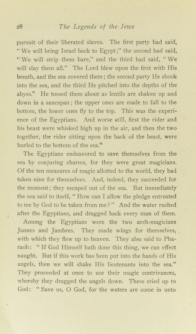 pursuit of their liberated slaves. The first party had said, “ We will bring Israel back to Egypt;” the second had said, “We will strip them bare,” and the third had said, “We will slay them all.” The Lord blew upon the first with His breath, and the sea covered them; the second party He shook into the sea, and the third He pitched into the depths of the abyss.51 He tossed them about as lentils are shaken up and down in a saucepan; the upper ones are made to fall to the bottom, the lower ones fly to the top. This was the experi- ence of the Egyptians. And worse still, first the rider and his beast were whisked high up in the air, and then the two together, the rider sitting upon the back of the beast, were hurled to the bottom of the sea.52 The Egyptians endeavored to save themselves from the sea by conjuring charms, for they were great magicians. Of the ten measures of magic allotted to the world, they had taken nine for themselves. And, indeed, they succeeded for the moment; they escaped out of the sea. But immediately the sea said to itself, “ How can I allow the pledge entrusted to me by God to be taken from me ? ” And the water rushed after the Egyptians, and dragged back every man of them. Among the Egyptians were the two arch-magicians Jannes and Jambres. They made wings for themselves, . with which they flew up to heaven. They also said to Pha- raoh : “ If God Plimself hath done this thing, we can effect naught. But if this work has been put into the hands of His angels, then we will shake His lieutenants into the sea.” They proceeded at once to use their magic contrivances, whereby they dragged the angels down. These cried up to God: “ Save us, O God, for the waters are come in unto
