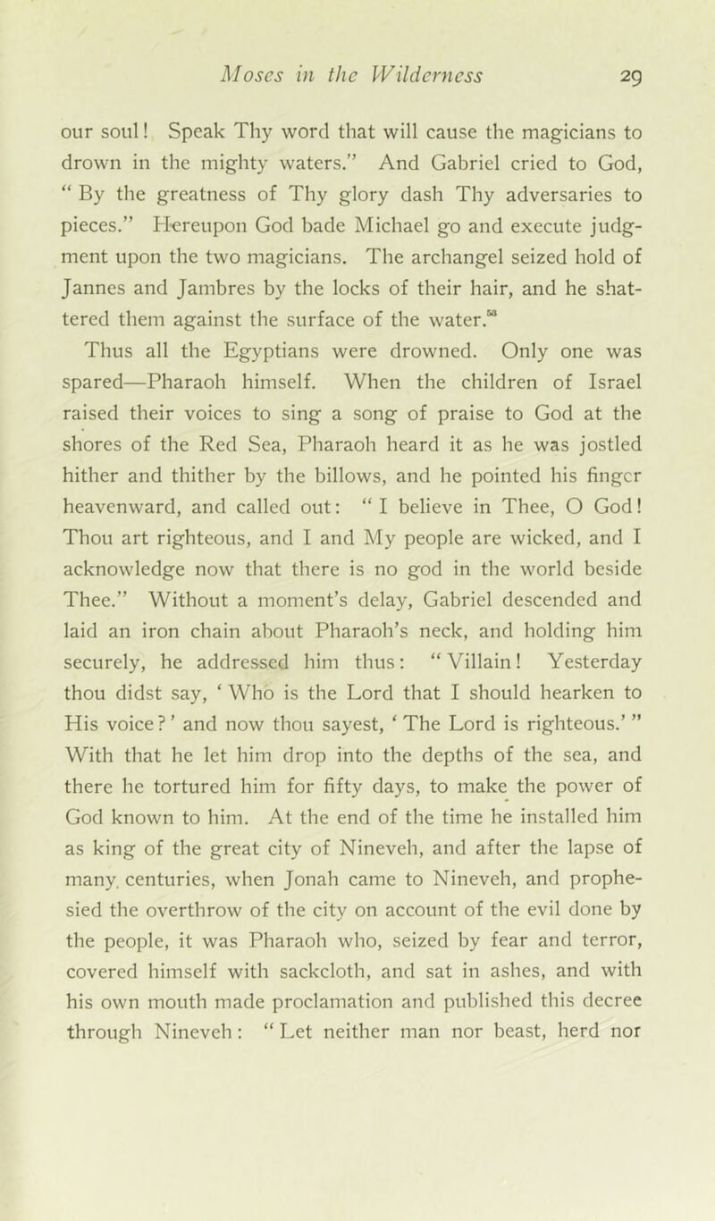 our soul! Speak Thy word that will cause the magicians to drown in the mighty waters.” And Gabriel cried to God, “ By the greatness of Thy glory dash Thy adversaries to pieces.” Hereupon God bade Michael go and execute judg- ment upon the two magicians. The archangel seized hold of Jannes and Jambres by the locks of their hair, and he shat- tered them against the surface of the water.“ Thus all the Egyptians were drowned. Only one was spared—Pharaoh himself. When the children of Israel raised their voices to sing a song of praise to God at the shores of the Red Sea, Pharaoh heard it as he was jostled hither and thither by the billows, and he pointed his finger heavenward, and called out: “ I believe in Thee, O God! Thou art righteous, and I and My people are wicked, and I acknowledge now that there is no god in the world beside Thee.” Without a moment’s delay, Gabriel descended and laid an iron chain about Pharaoh’s neck, and holding him securely, he addressed him thus: “Villain! Yesterday thou didst say, ‘ Who is the Lord that I should hearken to His voice ? ’ and now thou sayest, ‘ The Lord is righteous.’ ” With that he let him drop into the depths of the sea, and there he tortured him for fifty days, to make the power of God known to him. At the end of the time he installed him as king of the great city of Nineveh, and after the lapse of many, centuries, when Jonah came to Nineveh, and prophe- sied the overthrow of the city on account of the evil done by tbe people, it was Pharaoh who, seized by fear and terror, covered himself with sackcloth, and sat in ashes, and with his own mouth made proclamation and published this decree through Nineveh : “ Let neither man nor beast, herd nor