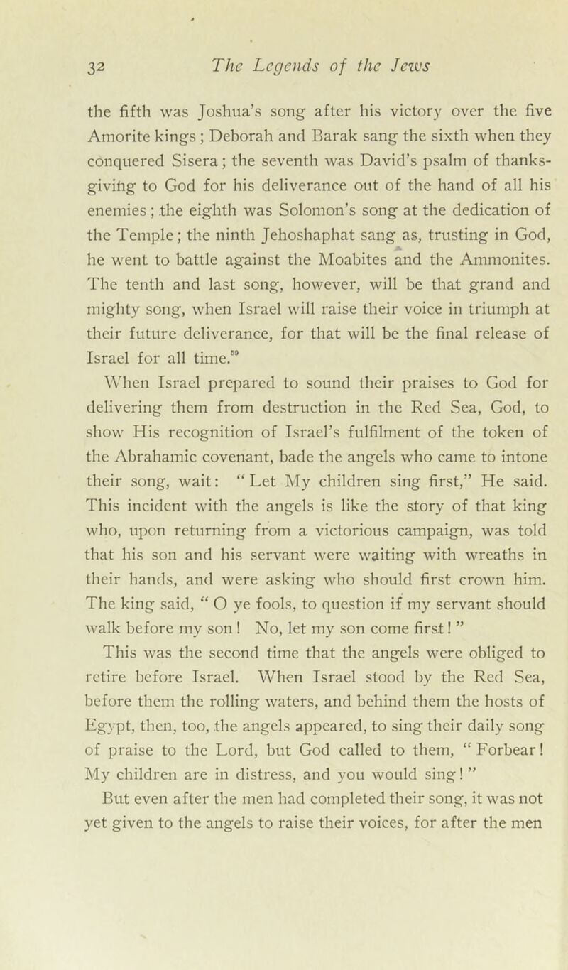 the fifth was Joshua’s song after his victory over the five Amorite kings ; Deborah and Barak sang the sixth when they conquered Sisera; the seventh was David’s psalm of thanks- giving to God for his deliverance out of the hand of all his enemies ; .the eighth was Solomon’s song at the dedication of the Temple; the ninth Jehoshaphat sang as, trusting in God, he went to battle against the Moabites and the Ammonites. The tenth and last song, however, will be that grand and mighty song, when Israel will raise their voice in triumph at their future deliverance, for that will be the final release of Israel for all time.00 When Israel prepared to sound their praises to God for delivering them from destruction in the Red Sea, God, to show His recognition of Israel’s fulfilment of the token of the Abrahamic covenant, bade the angels who came to intone their song, wait: “ Let My children sing first,” He said. This incident with the angels is like the story of that king who, upon returning from a victorious campaign, was told that his son and his servant were waiting with wreaths in their hands, and were asking who should first crown him. The king said, “ O ye fools, to question if my servant should walk before my son ! No, let my son come first! ” This was the second time that the angels were obliged to retire before Israel. When Israel stood by the Red Sea, before them the rolling waters, and behind them the hosts of Egypt, then, too, the angels appeared, to sing their daily song of praise to the Lord, but God called to them, “ Forbear! My children are in distress, and you would sing! ” But even after the men had completed their song, it was not yet given to the angels to raise their voices, for after the men