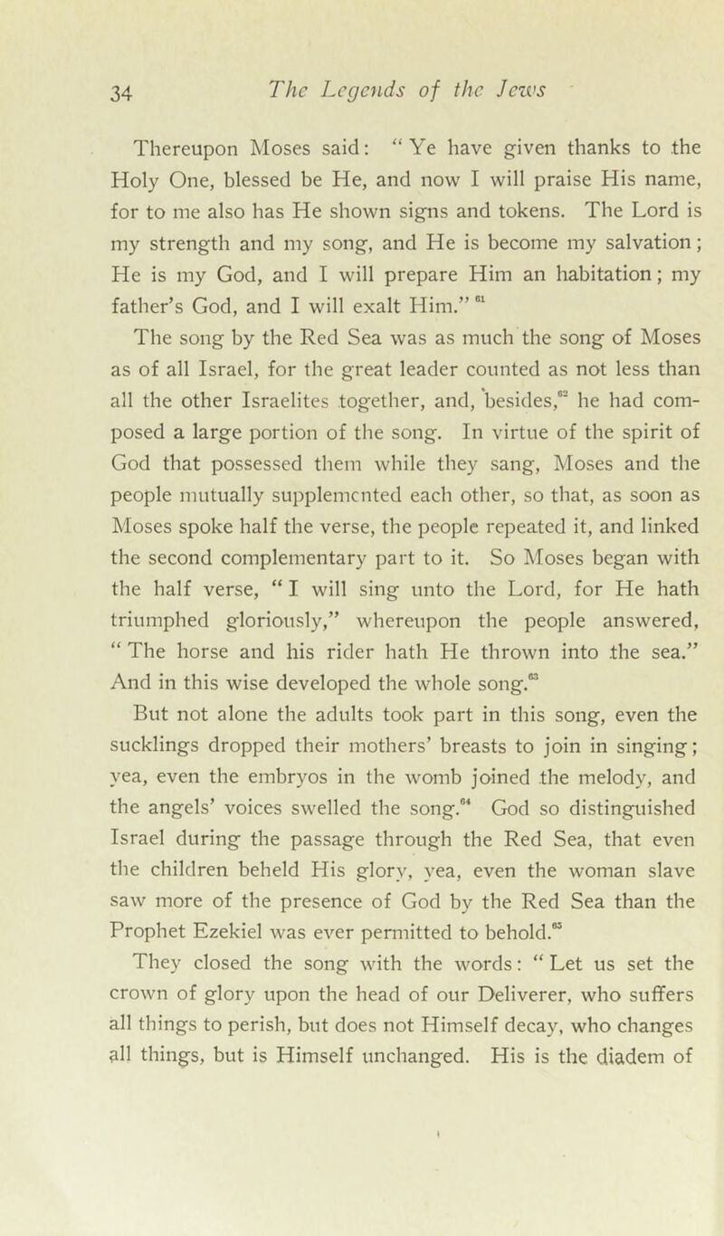 Thereupon Moses said: “Ye have given thanks to the Holy One, blessed be He, and now I will praise His name, for to me also has He shown signs and tokens. The Lord is my strength and my song, and He is become my salvation; He is my God, and I will prepare Him an habitation; my father’s God, and I will exalt Him.” 01 The song by the Red Sea was as much the song of Moses as of all Israel, for the great leader counted as not less than all the other Israelites together, and, besides,0 he had com- posed a large portion of the song. In virtue of the spirit of God that possessed them while they sang, Moses and the people mutually supplemented each other, so that, as soon as Moses spoke half the verse, the people repeated it, and linked the second complementary part to it. So Moses began with the half verse, “ I will sing unto the Lord, for He hath triumphed gloriously,” whereupon the people answered, “ The horse and his rider hath He thrown into .the sea.” And in this wise developed the whole song.03 But not alone the adults took part in this song, even the sucklings dropped their mothers’ breasts to join in singing; yea, even the embryos in the womb joined the melody, and the angels’ voices swelled the song.04 God so distinguished Israel during the passage through the Red Sea, that even the children beheld His glory, yea, even the woman slave saw more of the presence of God by the Red Sea than the Prophet Ezekiel was ever permitted to behold.03 They closed the song with the words: “ Let us set the crown of glory upon the head of our Deliverer, who suffers all things to perish, but does not Himself decay, who changes all things, but is Himself unchanged. His is the diadem of