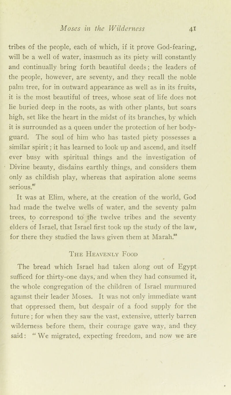 tribes of the people, each of which, if it prove God-fearing, will be a well of water, inasmuch as its piety will constantly and continually bring forth beautiful deeds; the leaders of the people, however, are seventy, and they recall the noble palm tree, for in outward appearance as well as in its fruits, it is the most beautiful of trees, whose seat of life does not lie buried deep in the roots, as with other plants, but soars high, set like the heart in the midst of its branches, by which it is surrounded as a queen under the protection of her body- guard. The soul of him who has tasted piety possesses a similar spirit; it has learned to look up and ascend, and itself ever busy with spiritual things and the investigation of Divine beauty, disdains earthly things, and considers them only as childish play, whereas that aspiration alone seems serious. It was at Elim, where, at the creation of the world, God had made the twelve wells of water, and the seventy palm trees, to correspond to the twelve tribes and the seventy elders of Israel, that Israel first took up the study of the law, for there they studied the laws given them at Marah.6S The Heavenly Food The bread which Israel had taken along out of Egypt sufficed for thirty-one days, and when they had consumed it, the whole congregation of the children of Israel murmured against their leader Moses. It was not only immediate want that oppressed them, but despair of a food supply for the future; for when they saw the vast, extensive, utterly barren wilderness before them, their courage gave way, and they said: “We migrated, expecting freedom, and now we are