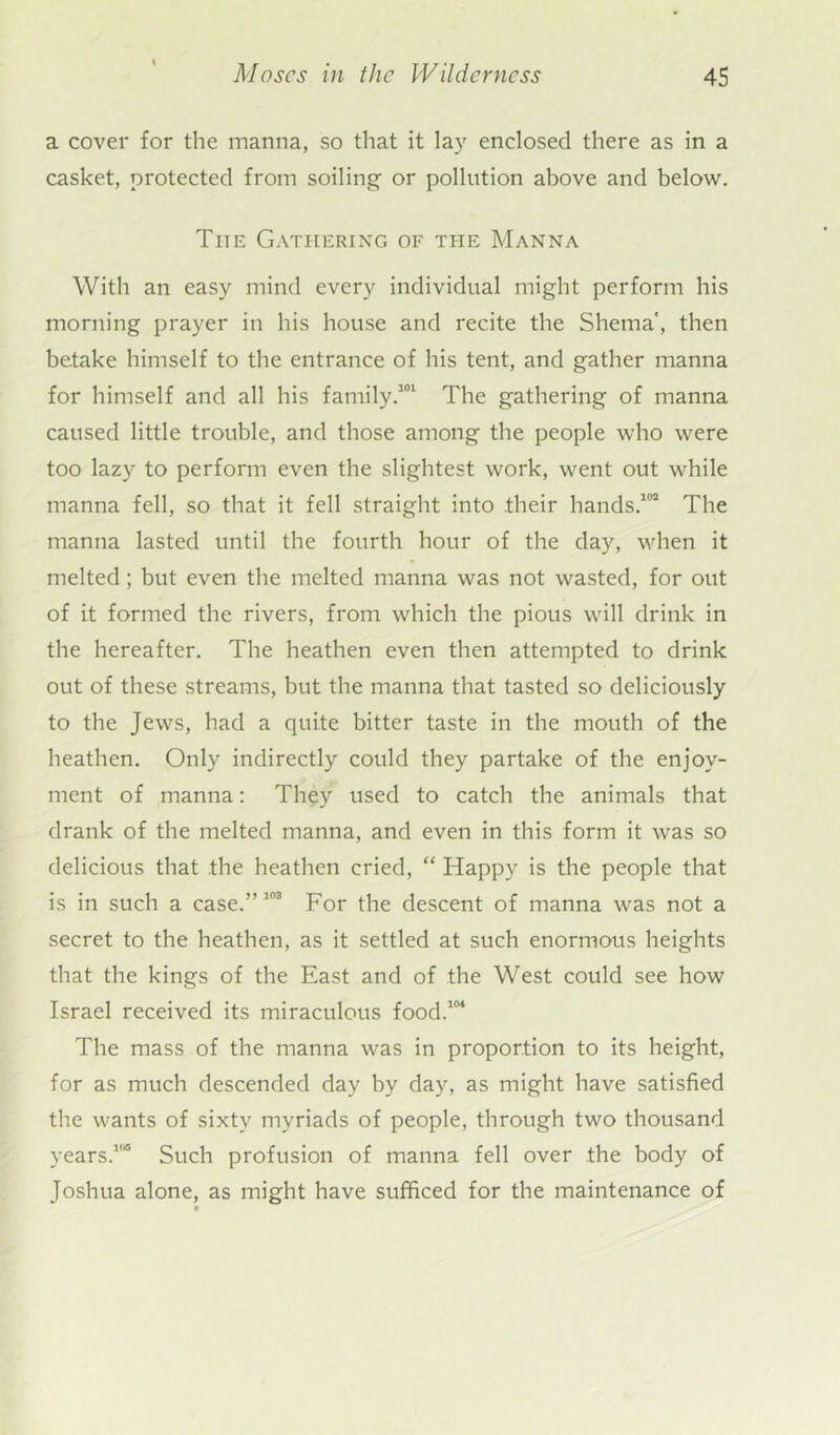 a cover for the manna, so that it lay enclosed there as in a casket, protected from soiling or pollution above and below. The Gathering of the Manna With an easy mind every individual might perform his morning prayer in his house and recite the Shema', then betake himself to the entrance of his tent, and gather manna for himself and all his family.301 The gathering of manna caused little trouble, and those among the people who were too lazy to perform even the slightest work, went out while manna fell, so that it fell straight into .their hands.102 The manna lasted until the fourth hour of the day, when it melted; but even the melted manna was not wasted, for out of it formed the rivers, from which the pious will drink in the hereafter. The heathen even then attempted to drink out of these streams, but the manna that tasted so deliciously to the Jews, had a quite bitter taste in the mouth of the heathen. Only indirectly could they partake of the enjoy- ment of manna: They used to catch the animals that drank of the melted manna, and even in this form it was so delicious that the heathen cried, “ Happy is the people that is in such a case.” 103 For the descent of manna was not a secret to the heathen, as it settled at such enormous heights that the kings of the East and of the West could see how Israel received its miraculous food.104 The mass of the manna was in proportion to its height, for as much descended day by day, as might have satisfied the wants of sixty myriads of people, through two thousand years.15 Such profusion of manna fell over the body of Joshua alone, as might have sufficed for the maintenance of