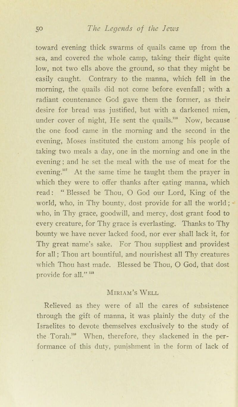 toward evening thick swarms of quails came up from the sea, and covered the whole camp, taking their flight quite low, not two ells above the ground, so that they might be easily caught. Contrary to the manna, which fell in the morning, the quails did not come before evenfall; with a radiant countenance God gave them the former, as .their desire for bread was justified, but with a darkened mien, under cover of night, He sent the quails.110 Now, because the one food came in the morning and the second in the evening, Moses instituted the custom among his people of taking two meals a day, one in the morning and one in the evening; and he set the meal with the use of meat for the evening.117 At the same time he taught them the prayer in which they were to offer thanks after eating manna, which read: “ Blessed be Thou, O God our Lord, King of the world, who, in Thy bounty, dost provide for all the world; w who, in Thy grace, goodwill, and mercy, dost grant food to every creature, for Thy grace is everlasting. Thanks to Thy bounty we have never lacked food, nor ever shall lack it, for Thy great name’s sake. For Thou suppliest and providest for all; Thou art bountiful, and nourishest all Thy creatures which Thou hast made. Blessed be Thou, O God, that dost provide for all.” 11S Miriam’s Well Relieved as they were of all the cares of subsistence through the gift of manna, it was plainly the duty of the Israelites to devote themselves exclusively to the study of the Torah.110 When, therefore, they slackened in the per- formance of this duty, punishment in the form of lack of