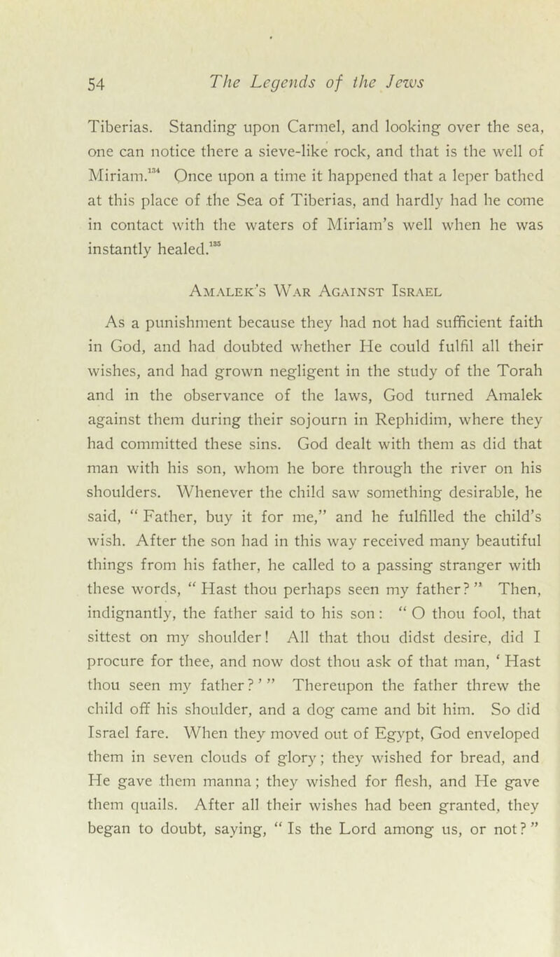 Tiberias. Standing upon Carmel, and looking over the sea, one can notice there a sieve-like rock, and that is the well of Miriam.131 Once upon a time it happened that a leper bathed at this place of the Sea of Tiberias, and hardly had he come in contact with the waters of Miriam’s well when he was instantly healed.133 Amalek's War Against Israel As a punishment because they had not had sufficient faith in God, and had doubted whether He could fulfil all their wishes, and had grown negligent in the study of the Torah and in the observance of the laws, God turned Amalek against them during their sojourn in Rephidim, where they had committed these sins. God dealt with them as did that man with his son, whom he bore through the river on his shoulders. Whenever the child saw something desirable, he said, “ Father, buy it for me,” and he fulfilled the child’s wish. After the son had in this way received many beautiful things from his father, he called to a passing stranger with these words, “Hast thou perhaps seen my father?” Then, indignantly, the father said to his son : “ O thou fool, that sittest on my shoulder! All that thou didst desire, did I procure for thee, and now dost thou ask of that man, ‘ Hast thou seen my father?’” Thereupon the father threw the child off his shoulder, and a dog came and bit him. So did Israel fare. When they moved out of Egypt, God enveloped them in seven clouds of glory; they wished for bread, and He gave them manna; they wished for flesh, and He gave them quails. After all their wishes had been granted, they began to doubt, saying, “Is the Lord among us, or not?”