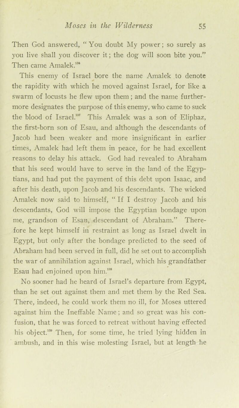Then God answered, “You doubt My power; so surely as you live shall you discover it; the dog- will soon bite you.” Then came Amalek.”4 This enemy of Israel bore the name Amalek to denote the rapidity with which lie moved against Israel, for like a swarm of locusts he flew upon them ; and the name further- more designates the purpose of this enemy, who came to suck the blood of Israel.131 This Amalek was a son of Eliphaz, the first-born son of Esau, and although the descendants of Jacob had been weaker and more insignificant in earlier times, Amalek had left them in peace, for he had excellent reasons to delay his attack. God had revealed to Abraham that his seed would have to serve in the land of the Egyp- tians, and had put the payment of this debt upon Isaac, and after his death, upon Jacob and his descendants. The wicked Amalek now said to himself, “ If I destroy Jacob and his descendants, God will impose the Egyptian bondage upon me, grandson of Esau, descendant of Abraham.” There- fore he kept himself in restraint as long as Israel dwelt in Egypt, but only after the bondage predicted to the seed of Abraham had been served in full, did he set out to accomplish the war of annihilation against Israel, which his grandfather Esau had enjoined upon him.”8 No sooner had he heard of Israel’s departure from Egypt, than he set out against them and met them by the Red Sea. There, indeed, he could work them no ill, for Moses uttered against him the Ineffable Name; and so great was his con- fusion, that he was forced to retreat without having effected his object.130 Then, for some time, he tried lying hidden in ambush, and in this wise molesting Israel, but at length he