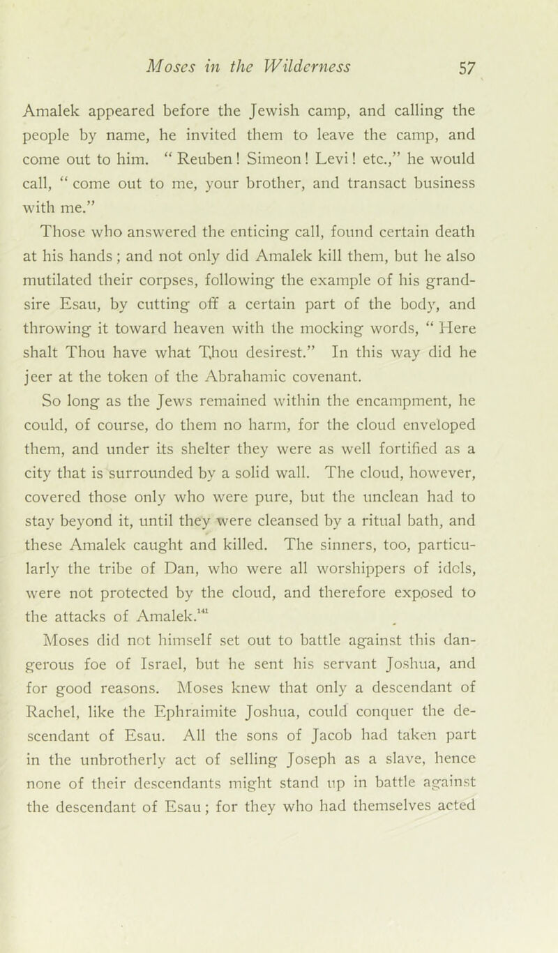Amalek appeared before the Jewish camp, and calling the people by name, he invited them to leave the camp, and come out to him. “ Reuben ! Simeon ! Levi! etc.,” he would call, “ come out to me, your brother, and transact business with me.” Those who answered the enticing call, found certain death at his hands; and not only did Amalek kill them, but he also mutilated their corpses, following the example of his grand- sire Esau, by cutting off a certain part of the body, and throwing it toward heaven with the mocking words, “ Here shalt Thou have what T,hou desirest.” In this way did he jeer at the token of the Abrahamic covenant. So long as the Jews remained within the encampment, he could, of course, do them no harm, for the cloud enveloped them, and under its shelter they were as well fortified as a city that is surrounded by a solid wall. The cloud, however, covered those only who were pure, but the unclean had to stay beyond it, until they were cleansed by a ritual bath, and these Amalek caught and killed. The sinners, too, particu- larly the tribe of Dan, who were all worshippers of idols, were not protected by the cloud, and therefore exposed to the attacks of Amalek.141 Moses did not himself set out to battle against this dan- gerous foe of Israel, but he sent bis servant Joshua, and for good reasons. Moses knew that only a descendant of Rachel, like the Ephraimite Joshua, could conquer the de- scendant of Esau. All the sons of Jacob had taken part in the unbrotherlv act of selling Joseph as a slave, hence none of their descendants might stand up in battle against the descendant of Esau ; for they who had themselves acted