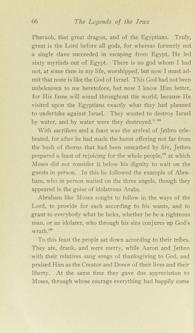 Pharaoh, that great dragon, and of the Egyptians. Truly, great is the Lord before all gods, for whereas formerly not a single slave succeeded in escaping from Egypt, He led sixty myriads out of Egypt. There is no god whom I had not, at some time in my life, worshipped, but now I must ad- mit that none is like the God of Israel. This God had not been unbeknown to me heretofore, but now I know Him better, for His fame will sound throughout the world, because He visited upon the Egyptians exactly what they had planned to undertake against Israel. They wanted to destroy Israel by water, and by water were they destroyed.”150 With sacrifices and a feast was the arrival of Jethro cele- brated, for after he had made the burnt offering not far from the bush of thorns that had been unscathed by fire, Jethro prepared a feast of rejoicing for the whole people,107 at which Moses did not consider it below his dignity to wait on the guests in person. In this he followed the example of Abra- ham, who in person waited on the three angels, though they appeared in the guise of idolatrous Arabs. Abraham like Moses sought to follow in the ways of the Lord, to provide for each according to his wants, and to grant to everybody what he lacks, whether he be a righteous man, or an idolater, who through his sins conjures up God’s wrath.158 To this feast the people sat down according .to their tribes. They ate, drank, and were merry, while Aaron and Jethro with their relatives sang songs of thanksgiving to God, and praised Him as the Creator and Donor of their lives and their liberty. At the same time they gave due appreciation to Moses, through whose courage everything had happily come