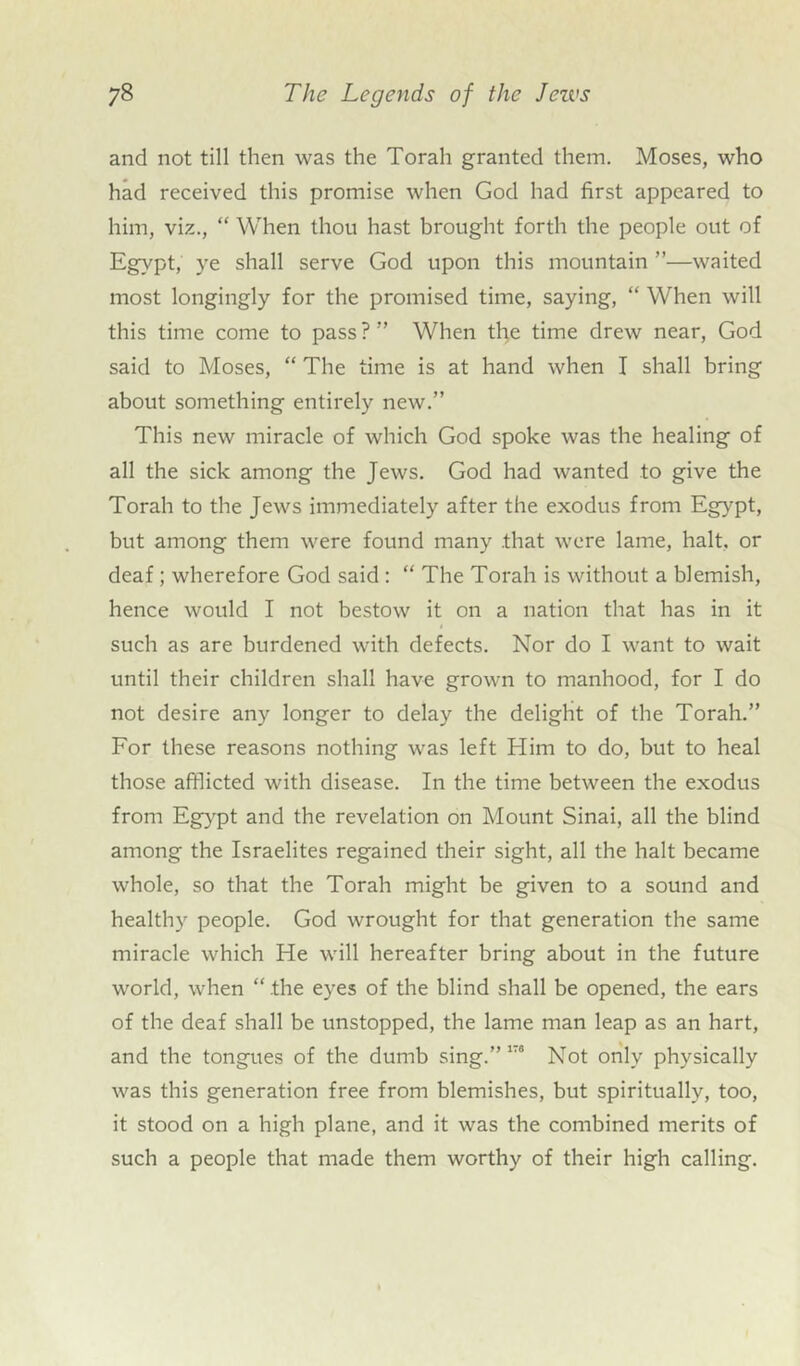 and not till then was the Torah granted them. Moses, who had received this promise when God had first appeared to him, viz., “ When thou hast brought forth the people out of Egypt, ye shall serve God upon this mountain ”—waited most longingly for the promised time, saying, “ When will this time come to pass ? ” When the time drew near, God said to Moses, “ The time is at hand when I shall bring about something entirely new.” This new miracle of which God spoke was the healing of all the sick among the Jews. God had wanted to give the Torah to the Jews immediately after the exodus from Egypt, but among them were found many .that were lame, halt, or deaf; wherefore God said : “ The Torah is without a blemish, hence would I not bestow it on a nation that has in it such as are burdened with defects. Nor do I want to wait until their children shall have grown to manhood, for I do not desire any longer to delay the delight of the Torah.” For these reasons nothing was left Him to do, but to heal those afflicted with disease. In the time between the exodus from Egypt and the revelation on Mount Sinai, all the blind among the Israelites regained their sight, all the halt became whole, so that the Torah might be given to a sound and healthy people. God wrought for that generation the same miracle which He will hereafter bring about in the future world, when “ the eyes of the blind shall be opened, the ears of the deaf shall be unstopped, the lame man leap as an hart, and the tongues of the dumb sing.” 1T“ Not only physically was this generation free from blemishes, but spiritually, too, it stood on a high plane, and it was the combined merits of such a people that made them worthy of their high calling.